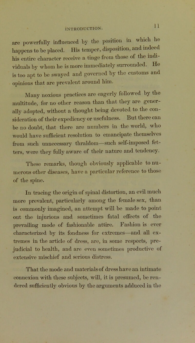 are powerfully influenced by the position in which he happens to he placed. His temper, disposition, and indeed his entire character receive a tinge from those of the indi viduals by whom he is more immediately surrounded. He is too apt to be swayed and governed by the customs and opinions that are prevalent around him. Many noxious practices are eagerly followed by the multitude, for no other reason than that they ai’e gener- ally adopted, without a thought being devoted to the con- sideration of their expediency or usefiilness. But there can be no doubt, that there are numbers in the world, who would liave sufficient resolution to emancipate themselves fi’om such unnecessary thraldom—such self-imposed fet- ters, were they fully aware of their nature and tendency. These remarks, though obviously applicable to nu- merous other diseases, have a particular reference to those of the spine. In tracing the origin of spinal distortion, an evil much more prevalent, particularly among the female sex, than is commonly imagined, an attempt will be made to point out the injurious and sometimes fatal effects of the prevailing mode of fashionable attire. Fashion is ever characterized by its fondness for extremes—and all ex- ti’emes in the article of dress, are, in some respects, pre- judicial to health, and are even sometimes productive of extensive mischief and serious distress. That the mode and materials of dress have an intimate connexion with these subjects, will, it is presumed, be ren- dered sufficiently obvious by the arguments adduced in the