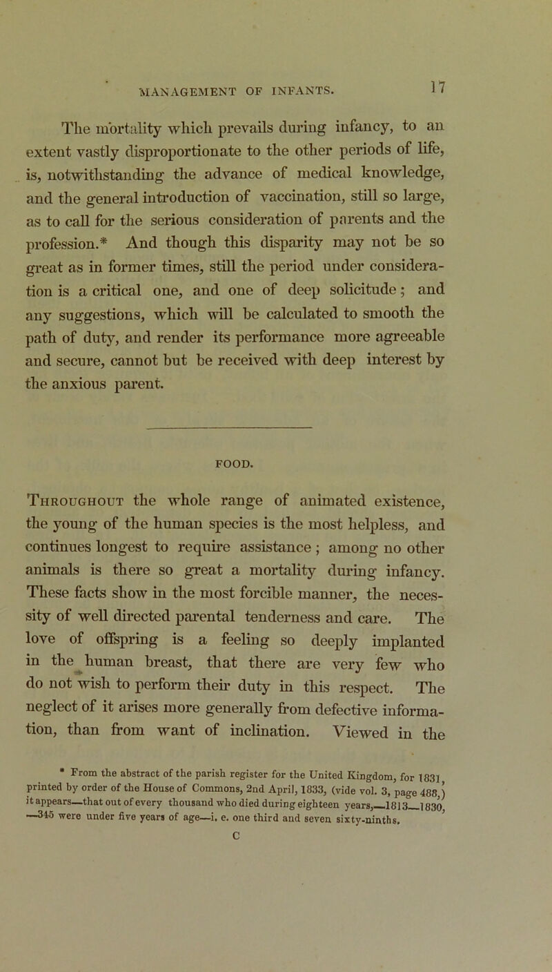 The mortality which prevails during infancy, to an extent vastly disproportionate to the other periods of life, is, notwithstanding the advance of medical knowledge, and the general inti*oduction of vaccination, still so large, as to call for the serious consideration of parents and the profession.* And though this disparity may not be so great as in former times, still the period under considera- tion is a critical one, and one of deep solicitude; and any suggestions, which will be calculated to smooth the path of dutj% and render its performance more agreeable and secure, cannot but be received with deep interest by the anxious pai’ent. FOOD. Throughout the whole range of animated existence, the young of the human species is the most helpless, and continues longest to requme assistance ; among no other animals is there so great a mortality during infancy. These facts show in the most forcible manner, the neces- sity of well dii’ected parental tenderness and care. The love of offspring is a feeling so deeply implanted in the ^ human breast, that there are very few who do not wish to perform their duty in this respect. The neglect of it arises more generally from defective informa- tion, than from want of inclination. Viewed in the • From the abstract of the parish register for the United Kingdom, for 183] printed by order of the House of Commons, 2nd April, 1833, (vide vol. 3, page 488,) it appears—that out of every thousand who died during eighteen years,—1813 1830 —345 were under five years of age—i. e. one third and seven sixty-ninths, ’ C