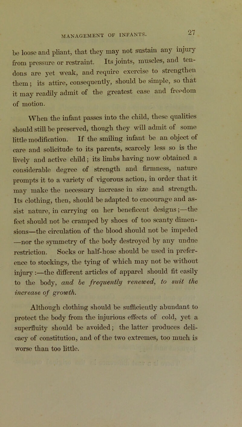 be loose and pliant, that they may not sustain any injuiy fi’om pressure or restraint. Its joints, muscles, and ten- dons are yet weak, and require exercise to strengthen them; its attu-e, consequently, should be simple, so that it may readdy admit of the gi’eatest ease and freedom of motion. When the infant passes into the child, these qualities should still be preserved, though they will admit of some little modification. If the smiling infant be an object of care and solicitude to its parents, scarcely less so is the lively and active child; its limbs having now obtained a considerable degree of strength and firmness, natm’e prompts it to a variety of vigorous action, in order that it may make the necessary increase in size and sfrength. Its clothing, then, should be adapted to encourage and as- sist nature, in carrjdng on her beneficent designs; the feet should not be cramped by shoes of too scanty dimen- sions—the circulation of the blood should not be impeded —nor the symmetry of the body destroyed by any undue restriction. Socks or half-hose should be used in prefer- ence to stockings, the tying of which may not be without injury :—the different articles of apparel should fit easily to the body, and he frequently renewed, to suit the increase of growth. Although clothing should be sufficiently abundant to protect the body fi*om the injurious effects of cold, yet a superfluity should be avoided; the latter produces deli- cacy of constitution, and of the two extremes, too much is worse than too little.