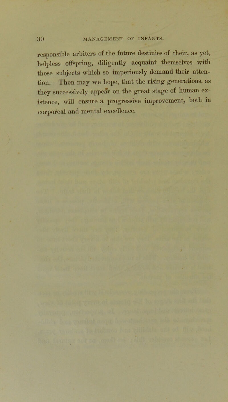 responsible arbiters of tlie future destinies of their, as yet, helpless offspring, diligently acquaint themselves with those subjects which so imperiously demand their atten- tion. Then may we hope, that the rising generations, as they successively appear on the great stage of human ex- istence, will ensure a progressive improvement, both in corporeal and mental excellence.