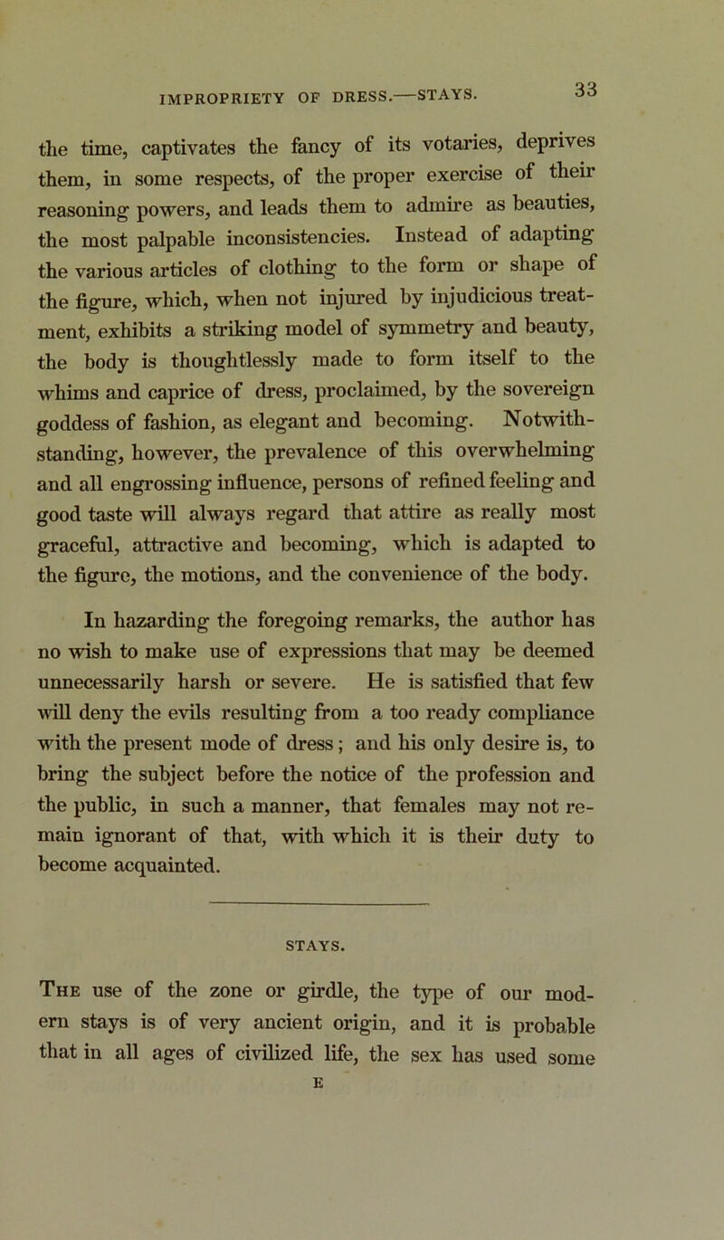 the time, captivates the fancy of its votaries, deprives them, in some respects, of the proper exercise of their reasoning powers, and leads them to admire as beauties, the most palpable inconsistencies. Instead of adapting the various articles of clothing to the form or shape of the figure, which, when not injured by injudicious treat- ment, exhibits a striking model of symmetry and beauty, the body is thoughtlessly made to form itself to the whims and caprice of dress, proclaimed, by the sovereign goddess of fashion, as elegant and becoming. Notwith- standing, however, the prevalence of this overwhelming and all engrossing influence, persons of refined feeling and good taste will always regard that attire as really most gracefiil, attractive and becoming, which is adapted to the figure, the motions, and the convenience of the body. In hazarding the foregoing remarks, the author has no wish to make use of expressions that may be deemed unnecessarily harsh or severe. He is satisfied that few will deny the evils resulting from a too ready compliance wdth the present mode of dress; and his only desire is, to bring the subject before the notice of the profession and the public, in such a manner, that females may not re- main ignorant of that, with which it is their duty to become acquainted. STAYS. The use of the zone or girdle, the type of our mod- ern stays is of very ancient origin, and it is probable that in all ages of civilized life, the sex has used some E