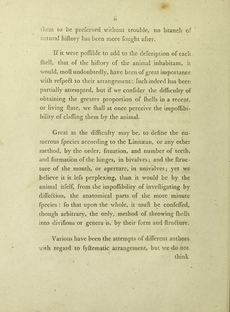 them to be preferved without trouble, no branch of natural hiflory has been more fought after. If it were polTible to add to the defcription of each Ihell, that of the hiftory of the animal inhabitant, it Vvould, mofl undoubtedly, have been of great importance With refpeft to their arrangement; fuch indeed has been partially attempted, but if we confider the difficulty of obtaining the greater proportion of ffiells in a recent, or living ftate, we ffiall at once perceive the impoffibi- bility of claffing them by the animal. Great as the difficulty may be, to define the nu- merous fpecies according to the Linnaean, or any other method, by the order, fituation, and number of teeth, and formation of the hinges, in bivalves ; and the ftruc- ture of the mouth,' or aperture, in univalves; yet we believe it is lefs perplexing, than it would be by the animal itfelf, from the impoffiibiiity pf invefligating by diffetlion, the anatomical parts of the more minute fpecies ; fo that upon the whole, it muff be confeffied, though arbitrary, the only, method of throwing ffiells into divifions or genera is, by their form and ftru6lure. Various have been the attempts of different authors with regard to fyftematic arrangement, but we do not think /