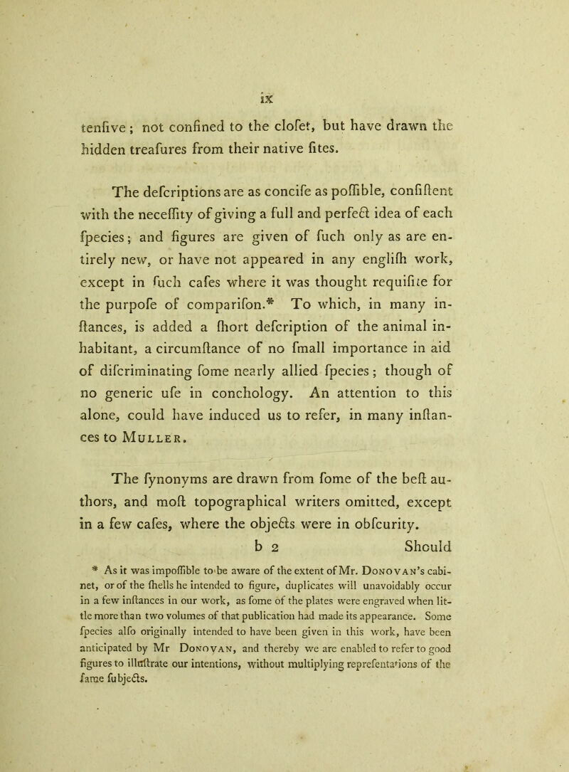 tenfive ; not confined to the clofet, but have drawn the hidden treafures from their native fites. The defcriptions are as concife as pofiible, confident w^ith the neceffity of giving a full and perfeft idea of each fpecies; and figures are given of fuch only as are en- tirely new, or have not appeared in any englifh work, except in fuch cafes where it was thought requifite for the purpofe of comparifon.* To which, in many in- ftances, is added a fhort defcription of the animal in- habitant, a circumftance of no fmall importance in aid of difcriminating fome nearly allied fpecies; though of no generic ufe in conchology. An attention to this alone, could have induced us to refer, in many inftan- ces to Muller. The fynonyms are drawn from fome of the bed au- thors, and mod topographical writers omitted, except in a few cafes, where the objefts were in obfcurity. b 2 Should * As it was impoflible to>be aware of the extent of Mr. Donovan’s cabi- net, or of the (hells he intended to figure, duplicates will unavoidably occur in a few inftances in our work, as fome of the plates were engraved when lit- tle more than two volumes of that publication had made its appearance. Some fpecies alfo originally intended to have been given in this work, have been anticipated by Mr Donovan, and thereby we are enabled to refer to good figures to illtrilrate our intentions, without multiplying reprefenta<-ions of the fame fubjedls.