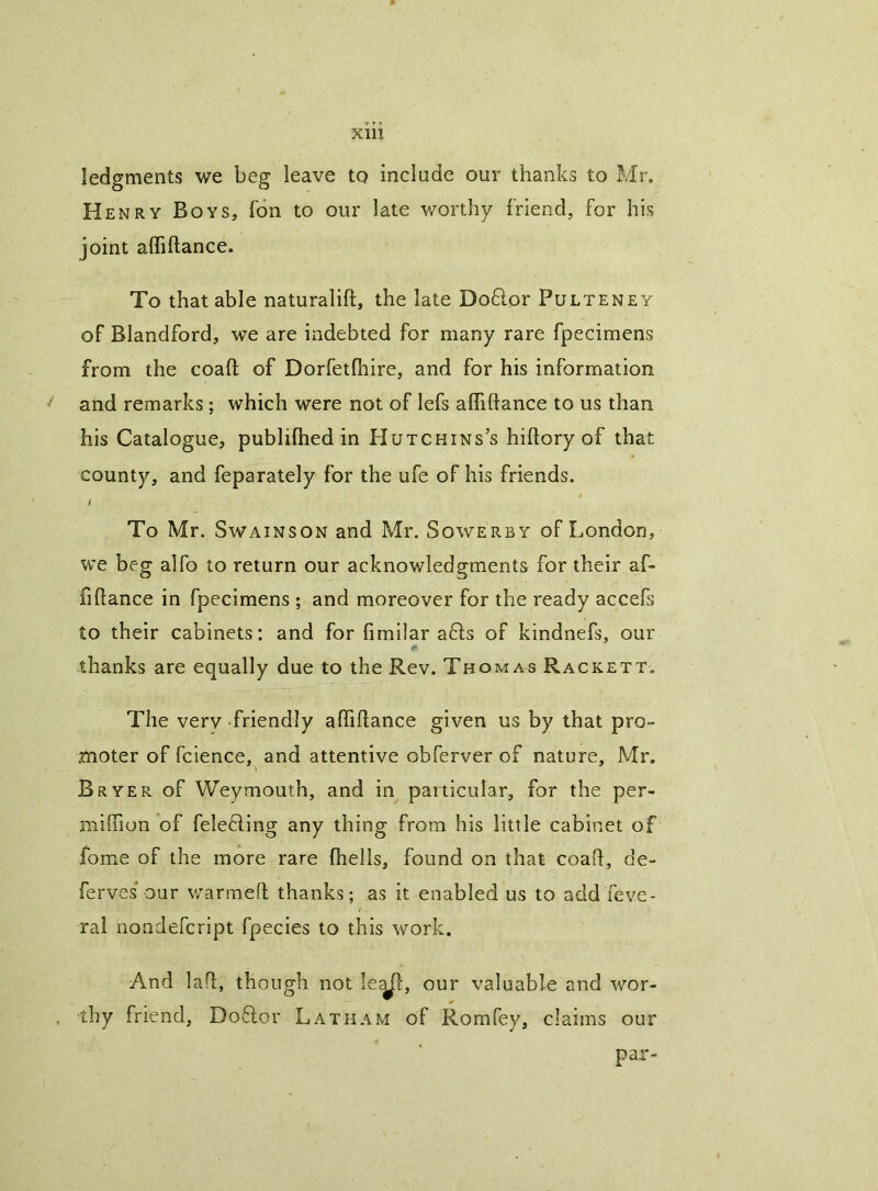 ledgments we beg leave tq include our thanks to Mr, Henry Boys, Ton to our late v/orthy friend, for his joint alfiftance. To that able naturalift, the late Do6lor Pulteney of Blandford, we are indebted for many rare fpecimens from the coaft of Dorfetfhire, and for his information ^ and remarks; which were not of lefs alfiftance to us than his Catalogue, publilhed in Hutchins’s hiftory of that county, and feparately for the ufe of his friends. l To Mr. SwAiNSON and Mr. Sowerby of London, we beg alfo to return our acknowledgments for their af- fiftance in fpecimens ; and moreover for the ready accefs to their cabinets: and for firnilar a6ls of kindnefs, our thanks are equally due to the Rev. Thomas Rackett. The very friendly aftiftance given us by that pro- moter of fcience, and attentive obferver of nature, Mr, Bryer of Weymouth, and in particular, for the per- milTion of felefling any thing from his little cabinet of fome of the more rare Ihells, found on that coaft, de- ferves' our warmeft thanks; as it enabled us to add feve- ral noadefcript fpecies to this work. And laft, though not le^, our valuable and wor- . thy friend, Do6lor Latham of Romfey, claims our par-