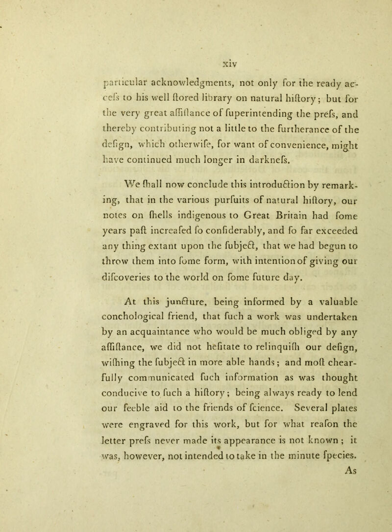 particular acknowledgments, not only for the ready ac- cefs to his well ftored library on natural hiftory; but for the very great alTiilance of fuperintending the prefs, and thereby contributing not a little to the furtherance of the dehgn, which otherwife, for want of convenience, might have continued much longer in darknefs. We fball now conclude this introduftion by remark- ing, that in the various purfuits of natural hiftory, our notes on (hells indigenous to Great Britain had fome years pad increafed fo confiderably, and fo far exceeded any thing extant upon the fubjeft, that we had begun to throw them into fome form, with intention of giving our difeoveries to the world on fome future day. At this junflure, being informed by a valuable conchological friend, that fuch a work was undertaken by an acquaintance who would be much obliged by any affiftance, we did not hefitate to relinquifli our defign, wifhing the fubjeft in more able hands; and moft chear- fully communicated fuch information as was thought conducive to fuch a hiftory; being always ready to lend our feeble aid to the friends of fcience. Several plates were engraved for this work, but for what reafon the letter prefs never made its appearance is not known ; it was, however, not intended to take in the minute fpecies. As