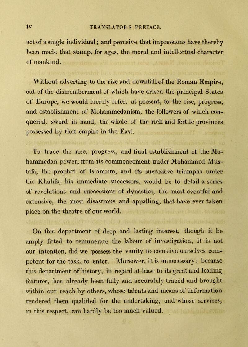 act of a single individual; and perceive that impressions have thereby been made that stamp, for ages, the moral and intellectual character of mankind. AVithout adverting to the rise and downfall of the Roman Empire, out of the dismemberment of which have arisen the principal States of Europe, we would merely refer, at present, to the rise, progress, and establishment of Mohammedanism, the followers of which con- quered, sword in hand, the whole of the rich and fertile provinces possessed by that empire in the East. To trace the rise, progress, and final establishment of the Mo- hammedan power, from its commencement under Mohammed Mus- tafa, the prophet of Islamism, and its successive triumphs under the Khalifs, his immediate successors, would be to detail a series of revolutions and successions of dynasties, the most eventful and extensive, the most disastrous and appalling, that have ever taken place on the theatre of our world. On this department of deep and lasting interest, though it be amply fitted to remunerate the labour of investigation, it is not our intention, did we possess the vanity to conceive ourselves com- petent for the task, to enter. Moreover, it is unnecessary; because this department of history, in regard at least to its great and leading features, has already been fully and accurately traced and brought within our reach by others, whose talents and means of information rendered them qualified for the undertaking, and whose services, in this respect, can hardly be too much valued.