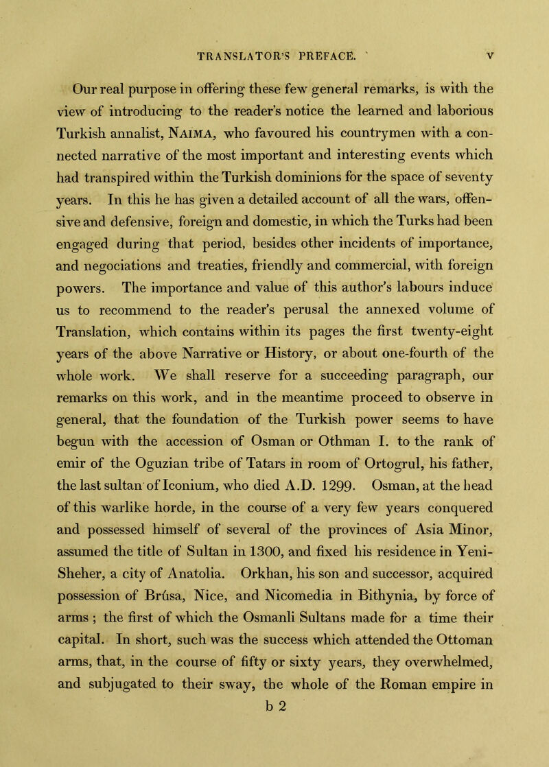 Our real purpose in offering- these few general remarks, is with the view of introducing to the reader’s notice the learned and laborious Turkish annalist, Naima, who favoured his countrymen with a con- nected narrative of the most important and interesting events which had transpired within the Turkish dominions for the space of seventy years. In this he has given a detailed account of all the wars, offen- sive and defensive, foreign and domestic, in which the Turks had been engaged during that period, besides other incidents of importance, and negociations and treaties, friendly and commercial, with foreign powers. The importance and value of this author’s labours induce us to recommend to the reader’s perusal the annexed volume of Translation, which contains within its pages the first twenty-eight years of the above Narrative or History, or about one-fourth of the whole work. We shall reserve for a succeeding paragraph, our remarks on this work, and in the meantime proceed to observe in general, that the foundation of the Turkish power seems to have begun with the accession of Osman or Othman I. to the rank of emir of the Oguzian tribe of Tatars in room of Ortogrul, his father, the last sultan of Iconium, who died A.D. 1299- Osman, at the head of this warlike horde, in the course of a very few years conquered and possessed himself of several of the provinces of Asia Minor, assumed the title of Sultan in 1300, and fixed his residence in Yeni- Sheher, a city of Anatolia. Orkhan, his son and successor, acquired possession of Brûsa, Nice, and Nicomedia in Bithynia, by force of arms ; the first of which the Osmanli Sultans made for a time their capital. In short, such was the success which attended the Ottoman arms, that, in the course of fifty or sixty years, they overwhelmed, and subjugated to their sway, the whole of the Roman empire in b 2