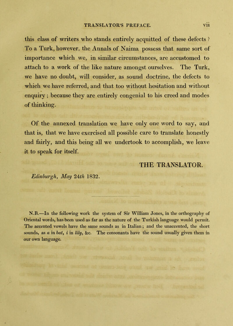 this class of writers who stands entirely acquitted of these defects ? To a Turk, however, the Annals of Naima possess that same sort of importance which we, in similar circumstances, are accustomed to attach to a work of the like nature amongst ourselves. The Turk, we have no doubt, will consider, as sound doctrine, the defects to which we have referred, and that too without hesitation and without enquiry; because they are entirely congenial to his creed and modes of thinking. Of the annexed translation we have only one word to say, and that is, that we have exercised all possible care to translate honestly and fairly, and this being all we undertook to accomplish, we leave it to speak for itself. Edinburgh, May 2^th 1832. THE TRANSLATOR. N.B.—In the following work the system of Sir William Jones, in the orthography of Oriental words, has been used as far as the nature of the Turkish language would permit. The accented vowels have the same sounds as in Italian; and the unaccented, the short sounds, as a in hat, i in lily, &c. The consonants have the sound usually given them in our own language.