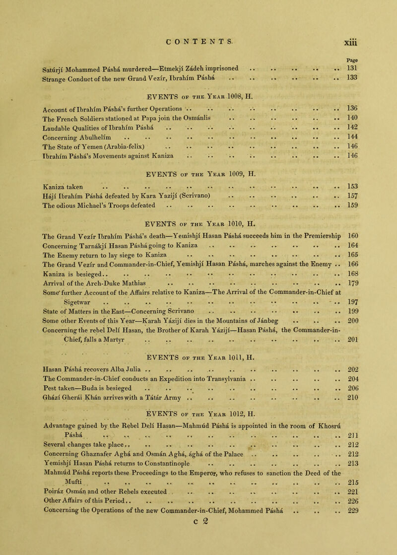 Page Saturjf Mohammed Paslıâ murdered—^Etmekji Zadeh imprisoned .. .. .. .. .. 131 Strange Conduct of the new Grand Vezfr, Ibrahim Pasha .. .. .. .• .. .. 133 EVENTS OF THE Year 1008, H. Account of Ibrahim Pdsha’s further Operations .. .. .. 136 The French Soldiers stationed at Papa join the Osmdnlis 140 Laudable Qualities of Ibrahim Pashd 142 Concerning Ahulhelim .. •• •• •• •• •• •• •• •• •• 144 The State of Yemen (Arahia-felix) .. .. •• .. .. .. .. .. .. 146 Ibrahim Pasha’s Movements against Kaniza .. .. .. .. .. .. .. .. 146 EVENTS OF THE Year 1009, H. Kaniza taken .. .. •• •• •• •• •• •• •• •• •• •• 153 Haji Ibrahim Pasha defeated by Kara Yaziji (Scrivano) .. .. .. .. .. 157 The odious Michael’s Troops defeated .. .. .. .. .. .. .. .. •. 159 EVENTS OF THE Year 1010, H. The Grand Vezir Ibrahim Pashd’s death—Yeinishji Hasan Pasha succeeds him in the Premiership 160 Concerning Tarnakji Hasan Pasha going to Kaniza .. .. .. .. .. .. .. 164 The Enemy return to lay siege to Kaniza .. .. •. .. . • .. .. .. 165 The Grand Vezir and Commander-in-Chief, Yemishji Hasan Pashd, marches against the Enemy .. 166 Kaniza is besieged.. .. .. •• •• •' •• •• •• •• •• •• 168 Arrival of the Arch-Duke Mathias .. .. .. .. .. .. .. .. .. 179 Some further Account of the Affairs relative to Kaniza—The Arrival of the Commander-in-Chief at Sigetwar .. .. .. .. >. >• •• •• •• •• •• ■ .r 197 State of Matters in the East—Concerning Scrivano . . .. .. .. «. .. .. 199 Some other Events of this Year—Karah Yaziji dies in the Mountains of Janbeg .. .. .. 200 Concerning the rebel Deli Hasan, the Brother of Karah Yaziji—Hasan Pasha, the Commander-in- Chief, falls a Martyr .. .. .. .. .. .. .. .. .. .. 201 EVENTS OF THE Year 1011, H. Hasan Pasha recovers Alba Julia .. .. .. .. .. .. .. .. .. .. 202 The Commander-in-Chief conducts an Expedition into Transylvania . - .. .. .. .. 204 Pest taken—Buda is besieged .. .. .. .. .. .. .. .. .. .. 206 Ghazi Gherai Khan arrives with a Tatar Army .. .. .. .. .. .. .. .. 210 EVENTS OF THE Year 1012, H. Advantage gained by the Rebel Deli Hasan—Mahmud Pasha is appointed in the room of Khosru Pasha .. ., .. .. ., .. .. .. .. .. .. ..211 Several changes take place.. .. .. .. .. .. .. .. .. .. .. 212 Concerning Ghaznafer Aghâ and Osmdn A gha, agha of the Palace .. .. . . .. .. 212 Yemishji Hasan Pasha returns to Constantinople .. .. .. .. .. .. .. 213 Mahmud Pasha reports these Proceedings to the Emperor, who refuses to sanction the Deed of the Mufti 215 Poiraz Osman and other Rebels executed , .. .. .. .. .. .. .. .. 221 Other Affairs of this Period.. .. .. .. .. .. .. .. .. .. .. 226 Concerning the Operations of the new Commander-in-Chief, Mohammed Pashd .. .. .. 229 c 2