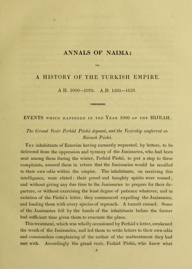 ANNALS OF NAIMA; OR, A HISTORY OF THE TURKISH EMPIRE. A H. 1000—1070. A.D. 1591—1659. EVENTS WHICH HAPPENED IN THE YeAR 1000 OF THE HIJRAH. The Grand Vezir Ferhâd Pâshâ deposed, and the Vezirship conferred on Siâvush Pâshâ. The inhabitants of Erzerum having earnestly requested, by letters, to be delivered from the oppression and tyranny of the Janissaries, who had been sent among them during the winter, Ferhâd Pâshâ, to put a stop to these complaints, assured them in return that the Janissaries would be recalled to their own odâs within the empire. The inhabitants, on receiving this intelligence, were elated : their proud and haughty spirits were roused; and without giving any due time to the Janissaries to prepare for their de- parture, or without exercising the least degree of patience whatever, and in violation of the Pâshâ’s letter, they commenced expelling the Janissaries, and loading them with every species of reproach. A tumult ensued. Some of the Janissaries fell by the hands of the inhabitants before the former had sufficient time given them to evacuate the place. This treatment, which was wholly occasioned by Ferhâd’s letter, awakened the wrath of the Janissaries, and led them to write letters to their own odâs and commanders complaining of the author of the m.altreatment they had met with. Accordingly the grand vezir, Ferhâd Pâshâ, who knew what B