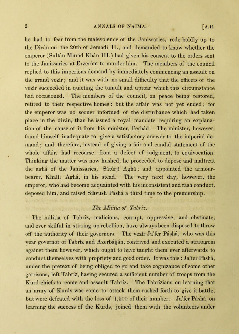 he had to fear from the malevolence of the Janissaries, rode boldly up to the Divân on the 20th of Jemadi II., and demanded to know whether the emperor (Sultan Murad Khan III.) had given his consent to the orders sent to the Janissaries at Erzerum to murder him. The members of the council replied to this imperious demand by immediately commencing an assault on the grand vezir; and it was with no small difficulty that the officers of the vezir succeeded in quieting the tumult and uproar which this circumstance had occasioned. The members of the council, on peace being restored, retired to their respective homes : but the affair was not yet ended; for the emperor was no sooner informed of the disturbance which had taken place in the divân, than he issued a royal mandate requiring an explana- tion of the cause of it from his minister, Ferhâd. The minister, however, found himself inadequate to give a satisfactory answer to the imperial de- mand ; and therefore, instead of giving a fair and candid statement of the whole affair, had recourse, from a defect of judgment, to equivocation. Thinking the matter was now hushed, he proceeded to depose and maltreat the aghâ of the Janissaries, Sâtûrji Aghâ; and appointed the armour- bearer, Khalil Aghâ, in his stead. The very next day, however, the emperor, who had become acquainted with his inconsistent and rash conduct, deposed him, and raised Siâvush Pâshâ a third time to the premiership. The Militia of Tabriz. The militia of Tabriz, malicious, corrupt, oppressive, and obstinate, and ever skilful in stirring up rebellion, have always been disposed to throw off the authority of their governors. The vezir Ja’fer Pâshâ, who was this year governor of Tabriz and Azerbâijân, contrived and executed a stratagem against them however, which ought to have taught them ever afterwards to conduct themselves with propriety and good order. It was this : Ja’fer Pâshâ, under the pretext of being obliged to go and take cognizance of some other garrisons, left Tabriz, having secured a sufficient number of troops from the Kurd chiefs to come and assault Tabriz. The Tabrizians on learning that an army of Kurds was come to attack them rushed forth to give it battle, but were defeated with the loss of 1,500 of their number. Ja’fer Pâshâ, on learning the success of the Kurds, joined them with the volunteers under