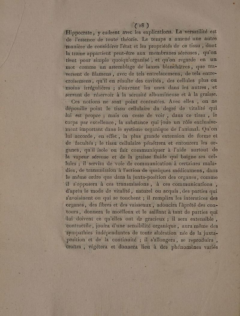 Army 148 x ‘Hippocrate, ÿ cadrent avec les explications. La versatilité est de l'essence de toute théorie. Le temps a amené une autre “manière de considérer l'état et les propriétés de ce tissu , dont la trame appartient peut-être aux membranes séreuses , ten tient pour simple quoiqu'organisé , et qu'on regarde en un mot comme un assemblage de lames blanchâtres, que tra- versent de filarnens , avec de tels entrelacemens, de tels entre- croïsemens, qu'il en résulte des cavités, des cellules plus ou “moins irrégulières ; s'ouvrant les unes dans les autres, et servant de réservoir à la sérosité albumineuse et à la graisse. Ces notions ne sont point contestées. Avec elles , on ne dépouille point le tissu cellulaire du degré de vitalité qui lui est propre ; mais on cesse de voir , dans ce tissu , le corps par excellence, la substance qui joùe un rôle exclusive- ment important dans le système organique de l'animal. Qu'on lui accorde, en effet, la plus grande extension de forme et de facultés ; le tissu cellulaire pénétrera et entourera les Or- ganes, qu'il isole où fait communiquer à l’aide surtout de la vapeur séreuse et de la graisse fluide qui baigne ses cel- lules ; il servira de voie de communication À certaines mala- * dies, de transmission à l'action de quelques médicamens, dans le même ordre que dans la juxta-position des organes, comme il s'opposera à ces transmissions, à ces communications s d'après le mode de vitalité, naturel ou acquis , des parties qui s'avoisinent ou qui se touchent ; il remplira les interstices des organes, des fibres et des vaisseaux, adoucira l’Aprèté des con- tours, donnera le moëlleux et le saillant à tant de parties qui ui doivent ce qu'elles ont de gracieux ; il sera extensible “contractile, jouira d'une sensibilité organique, aura même des Sympathies indépendantes de toute altération née de la juxta= position et de la continuité ; il s'allongera, se reproduira , “croitra , végétera et donnera lieu à des phénomènes variés A