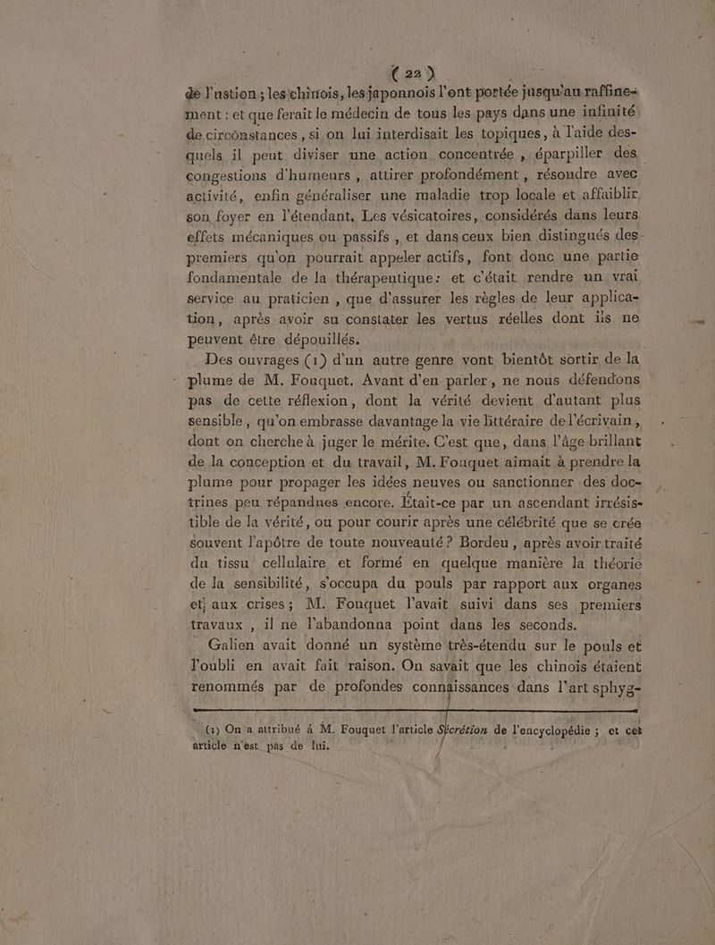 de Fan les'chinois, lesjaponnois l'ent portée j jusqu'au raffine ment : et que ferait le médecin de tous les pays dans une infinité, de circonstances, sion lui interdisait les topiques, à Taide des- quels il peut diviser une action concentrée , éparpiller des congestions d'humeurs , attirer profondément, résoudre avec activité, enfin généraliser une maladie trop locale et affaiblir son foyer en l'étendant, Les vésicatoires, considérés dans leurs effets mécaniques ou passifs , et dans ceux bien distingués des- premiers qu'on pourrait appeler actifs, font donc une partie fondamentale de la thérapeutique: et c'était rendre un vrai service au praticien , que d'assurer les règles de leur applica- tion, après avoir su constater les vertus réelles dont üs ne peuvent être dépouillés. | Des ouvrages (1) d'un autre genre vont bientôt sortir de la plume de M. Fouquet. Avant d'en parler, ne nous défendons pas de cette réflexion, dont la vérité devient d'autant plus sensible , qu'on embrasse davantage la vie littéraire del'écrivain, dont on cherche à juger le mérite. C'est que, dans l'âgebrillant de la conception et du travail, M. Fouquet aimait à prendre la plume pour propager les idées neuves ou sanctionner des doc- trines peu répandues encore. Était-ce par un ascendant irrésis- tible de la vérité, ou pour courir après une célébrité que se crée souvent l'apôtre de toute nouveauté? Bordeu, après avoir traité du tissu cellulaire et formé en quelque manière la théorie de la sensibilité, s'occupa du pouls par rapport aux organes et; aux crises; M. Fonquet l'avait suivi dans ses premiers travaux , il ne l'abandonna point dans les seconds. Galien avait donné un système très-étendu sur le pouls et l'oubli en avait fait raison. On savait que les chinois étaient renommés par de profondes connäissances dans l'art sphys- (1) On a attribué à M. Fouquet l'article SÉcrétion de l'encyclopédie ; FE cet article n'est pas de lui.