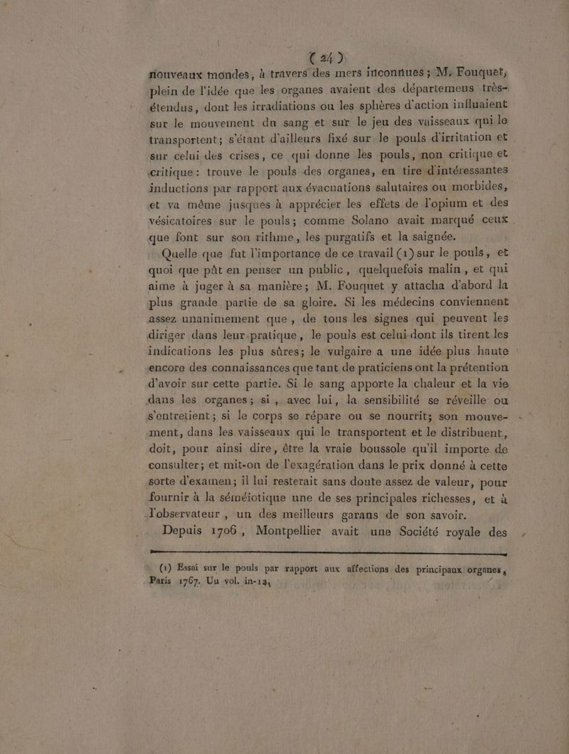 riouvéaux mondes, à travers des mers inconnues ; M, Fouquet, plein de l'idée que les organes avaient des départemens très- étendus, dont les irradiations ou les sphères d'action influaient sur le mouvement du sang et sur le jeu des vaisseaux qui le transportent; s'étant d'ailleurs fixé sur le pouls d'irritation et sur celui des crises, ce qui donne les pouls, non critique et critique: trouve le pouls des organes, en tire d'intéressantes inductions par CARO aux évacuations salutaires où morbides, et va même jusques à apprécier les effets de l'opium et des vésicatoires sur le pouls; comme Solano avait marqué ceux . que font sur son rithime, les purgatifs et la saignée. Quelle que fut l'importance de ce travail (1) sur le pouls, et quoi que püût en penser un public, quelquefois malin, et qui aime à juger à sa manière; M. Fouquet y attacha d'abord la plus grande partie de sa gloire. Si les médecins conviennent assez unanimement que , de tous les signes qui peuvent les diriger dans leur.pratique, le pouls est celui dont ils tirent les Poison les plus sûres; le vulgaire a une idée plus haute encore des connaissances que tant de praticiens ont la prétention d'avoir sur cette partie. Si le sang apporte la chaleur et la vie dans les organes; si, avec lui, la sensibilité se réveille: ou s'entretient ; si le corps se répare ou se nourrit; son mouve- ment, dans les vaisseaux qui le transportent et le distribuent, doit, pour ainsi dire, être la vraie boussole qu'il importe de consulter; et mit-on de l'exagération dans le prix donné à cette sorte d'examen; il lui resterait sans doute assez de valeur, pour fournir à la séméiotique une de ses principales richesses, et à observateur , un des meilleurs garans de son savoir. Depuis 1706, Montpellier avait une Société royale des ———————————————— (1) Essai sur le pouls par rapport aux affections des principaux en) Paris 1767. Uu vol. in-124