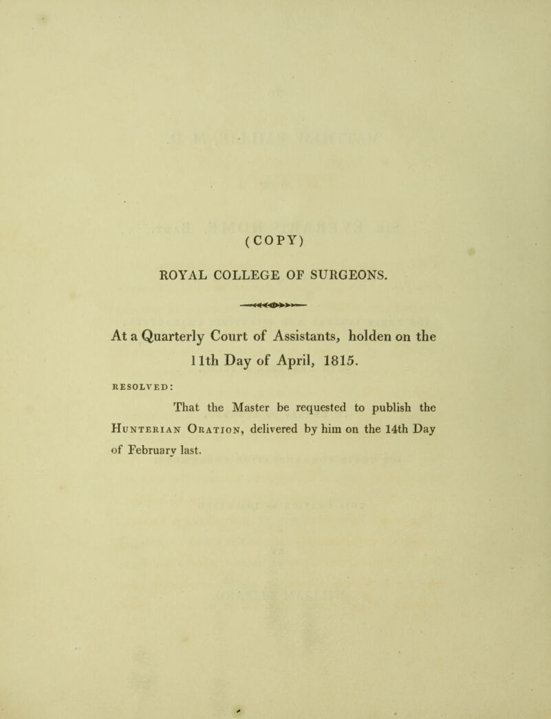 (COPY) ROYAL COLLEGE OF SURGEONS. «i» > At a Quarterly Court of Assistants, hoi den on the 11th Day of April, 1815. RESOLVED! That the Master be requested to publish the Hu nterian Oration, delivered by him on the 14th Day of February last.