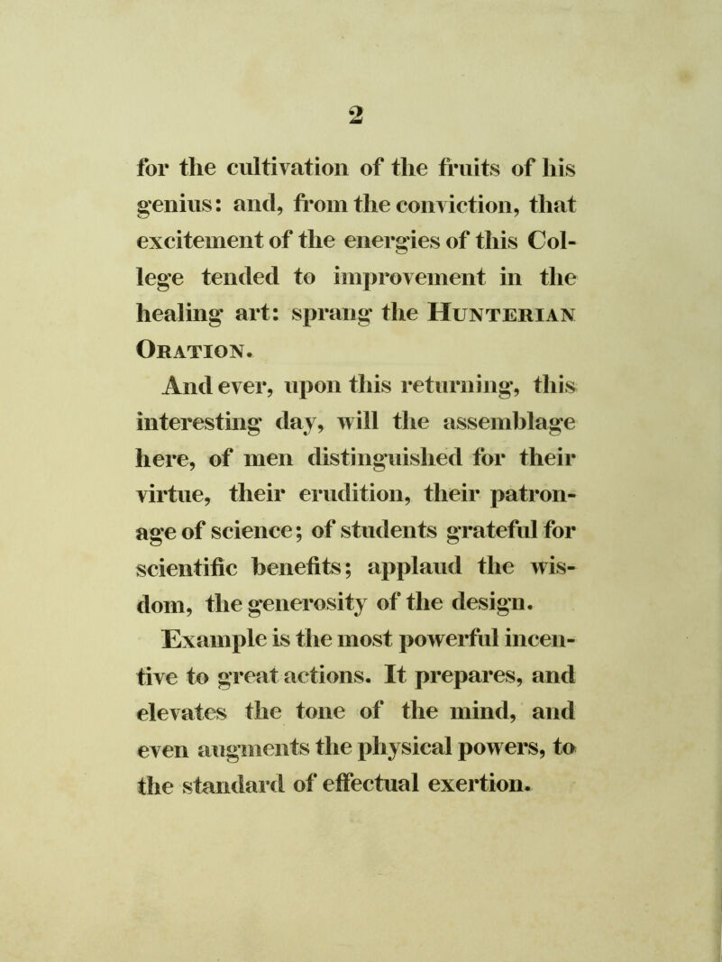 for the cultivation of the fruits of his genius: and, from the conviction, that excitement of the energies of this Col- lege tended to improvement in the healing art: sprang the Hunterian Oration. And ever, upon this returning, this interesting day, will the assemblage here, of men distinguished for their virtue, their erudition, their patron- age of science; of students grateful for scientific benefits; applaud the wis- dom, the generosity of the design. Example is the most powerful incen- tive to great actions. It prepares, and elevates the tone of the mind, and even augments the physical powers, to the standard of effectual exertion.