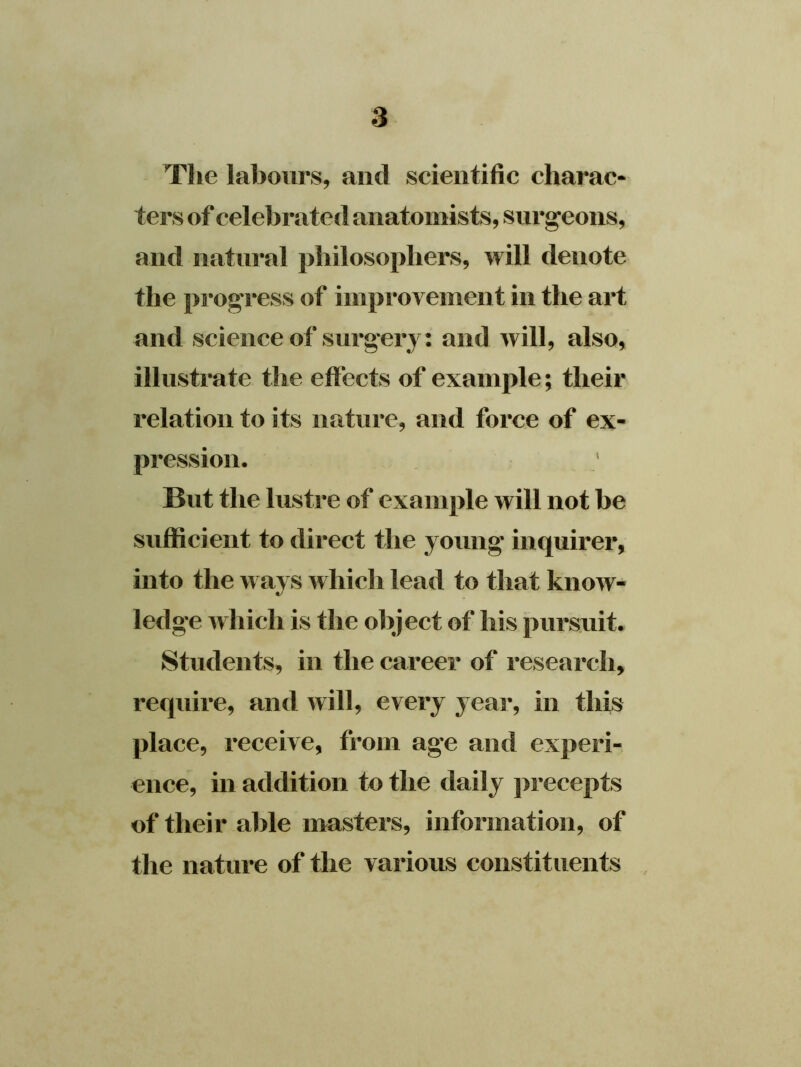 The labours, and scientific charac- ters of celebrated anatomists, surgeons, and natural philosophers, will denote the progress of improvement in the art and science of surgery: and will, also, illustrate the effects of example; their relation to its nature, and force of ex- pression. But the lustre of example will not be sufficient to direct the young' inquirer, into the ways which lead to that know- ledge which is the object of his pursuit. Students, in the career of research, require, and will, every year, in this place, receive, from age and experi- ence, in addition to the daily precepts of their able masters, information, of the nature of the various constituents