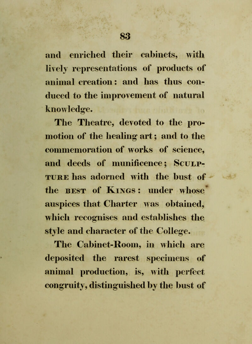 and enriched their cabinets, with lively representations of products of animal creation: and has thus con- duced to the improvement of natural knowledge. The Theatre, devoted to the pro- motion of the healing art; and to the commemoration of works of science, and deeds of munificence; Sculp- ture has adorned with the bust of the best of Kings : under whose* auspices that Charter was obtained, which recognises and establishes the style and character of the College. The Cabinet-Room, in which are deposited the rarest specimens of animal production, is, with perfect congruity, distinguished by the bust of