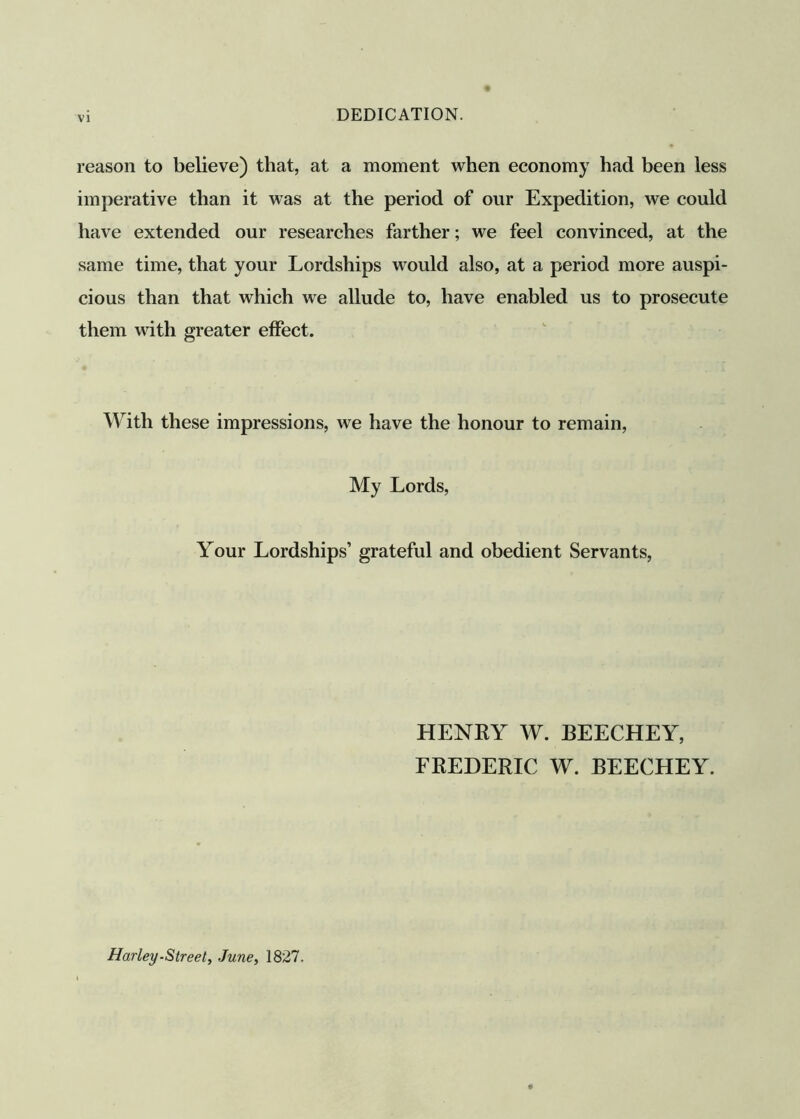 reason to believe) that, at a moment when economy had been less imperative than it was at the period of our Expedition, we could have extended our researches farther; we feel convinced, at the same time, that your Lordships would also, at a period more auspi- cious than that which we allude to, have enabled us to prosecute them with greater effect. With these impressions, we have the honour to remain, My Lords, Your Lordships’ grateful and obedient Servants, HENRY W. BEECHEY, FREDERIC W. BEECHEY. Harley-Street, June, 1827.