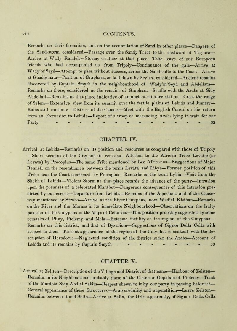 Remarks on their formation, and on the accumulation of Sand in other places—Dangers of the Sand-storm considered—Passage over the Sandy Tract to the eastward of Tagiura— Arrive at Wady Ramleh—Stormy weather at that place—Take leave of our European friends who had accompanied us from Tripoly—Continuance of the gale—Arrive at Wady’m’Seyd—Attempt to pass, without success, across the Sand-hills to the Coast—Arrive at Guadigmata—Position of Graphara, as laid down by Scylax, considered—Ancient remains discovered by Captain Smyth in the neighbourhood of Wady’m’Seyd and Abdellata— Remarks on these, considered as the remains of Graphara—Scuffle with the Arabs at Sidy Abdellati—Remains at that place indicative of an ancient military station—Cross the range of Selem—Extensive view from its summit over the fertile plains of Lebida and Jumarr— Rains still continue—Distress of the Camels—Meet with the English Consul on his return from an Excursion to Lebida—Report of a troop of marauding Arabs lying in wait for our Party - -- -- -- -- -- --33 CHAPTER IV. Arrival at Lebida—Remarks on its position and resources as compared with those of Tripoly —Short account of the City and its remains—Allusion to the African Tribe Levatae (or Levata) by Procopius—The same Tribe mentioned by Leo Africanus—Suggestions of Major Rennell on the resemblance between the terms Levata and Libya—Former position of this Tribe near the Coast confirmed by Procopius—Remarks on the term Lybia—Visit from the Shekh of Lebida—Violent Storm at that place retards the advance of the party—Intrusion upon the premises of a celebrated Mardbut—Dangerous consequences of this intrusion pre- dicted by our escort—Departure from Lebida—Remains of the Aqueduct, and of the Cause- way mentioned by Strabo—Arrive at the River Cinyphus, now Wad’el Khdhan—Remarks on the River and the Morass in its immediate Neighbourhood—Observations on the faulty position of the Cinyphus in the Maps of Cellarius—This position probably suggested by some remarks of Pliny, Ptolemy, and Mela—Extreme fertility of the region of the Cinyphus— Remarks on this district, and that of Byzacium—Suggestions of Signor Della Celia with respect to them—Present appearance of the region of the Cinyphus consistent with the de- scription of Herodotus—Neglected condition of the district under the Arabs—Account of Lebida and its remains by Captain Smyth - -- -- --50 CHAPTER V. Arrival at Zellten—Description of the Village and District of that name—Harbour of Zeliten— Remains in its Neighbourhood probably those of the Cisternae Oppidum of Ptolemy—Tomb of the Mardbut Sidy Abd el Saldm—Respect shewn to it by our party in passing before it— General appearance of these Structures—Arab credulity and superstition—Leave Zeliten— Remains between it and Selin—Arrive at Selin, the Orir, apparently, of Signor Della Celia