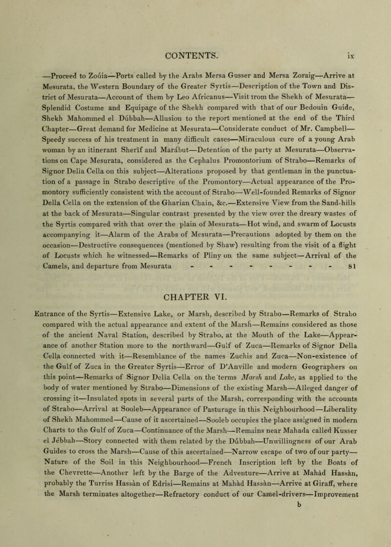 —Proceed to Zouia—Ports called by the Arabs Mersa Gusser and Mersa Zoraig—Arrive at Mesurata, the Western Boundary of the Greater Syrtis—Description of the Town and Dis- trict of Mesurata—Account of them by Leo Africanus—Visit trom the Shekh of Mesurata— Splendid Costume and Equipage of the Shekh compared with that of our Bedouin Guide, Shekh Mahommed el Dubbah—Allusion to the report mentioned at the end of the Third Chapter—Great demand for Medicine at Mesurata—Considerate conduct of Mr. Campbell— Speedy success of his treatment in many difficult cases—Miraculous cure of a young Arab woman by an itinerant Sherlf and Mardbut—Detention of the party at Mesurata—Observa- tions on Cape Mesurata, considered as the Cephalus Promontorium of Strabo—Remarks of Signor Delia Celia on this subject—Alterations proposed by that gentleman in the punctua- tion of a passage in Strabo descriptive of the Promontory—Actual appearance of the Pro- montory sufficiently consistent with the account of Strabo—Well-founded Remarks of Signor Della Celia on the extension of the Gharian Chain, &c.—Extensive View from the Sand-hills at the back of Mesurata—Singular contrast presented by the view over the dreary wastes of the Syrtis compared with that over the plain of Mesurata—Hot wind, and swarm of Locusts accompanying it—Alarm of the Arabs of Mesurata—Precautions adopted by them on the occasion—Destructive consequences (mentioned by Shaw) resulting from the visit of a flight of Locusts which he witnessed—Remarks of Pliny on the same subject—Arrival of the Camels, and departure from Mesurata - -- -- -- - si CHAPTER VI. Entrance of the Syrtis—Extensive Lake, or Marsh, described by Strabo—Remarks of Strabo compared with the actual appearance and extent of the Marsh—Remains considered as those of the ancient Naval Station, described by Strabo, at the Mouth of the Lake—Appear- ance of another Station more to the northward—Gulf of Zuca—Remarks of Signor Della Celia connected with it—Resemblance of the names Zuchis and Zuca—Non-existence of the Gulf of Zuca in the Greater Syrtis—Error of D’Anville and modern Geographers on this point—Remarks of Signor Della Celia on the terms Marsh and Lake, as applied to the body of water mentioned by Strabo—Dimensions of the existing Marsh—Alleged danger of crossing it—Insulated spots in several parts of the Marsh, corresponding with the accounts of Strabo—Arrival at Sooleb—Appearance of Pasturage in this Neighbourhood—Liberality of Shekh Mahommed—Cause of it ascertained—Sooleb occupies the place assigned in modern Charts to the Gulf of Zuca—Continuance of the Marsh—Remains near Mahada called Kusser el Jebbah—Story connected with them related by the Dubbah—Unwillingness of our Arab Guides to cross the Marsh—Cause of this ascertained—Narrow escape of two of our party— Nature of the Soil in this Neighbourhood—French Inscription left by the Boats of the Chevrette—Another left by the Barge of the Adventure—Arrive at Mah&d Hassan, probably the Turriss Hassan of Edrisi—Remains at Mahad Hassan—Arrive at Giraff, where the Marsh terminates altogether—Refractory conduct of our Camel-drivers—Improvement b