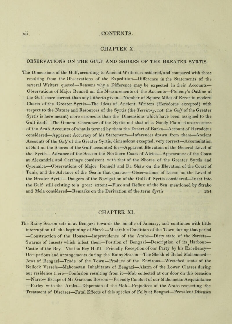 CHAPTER X. OBSERVATIONS ON THE GULF AND SHORES OF THE GREATER SYRTIS. The Dimensions of the Gulf, according to Ancient Writers, considered, and compared with those resulting from the Observations of the Expedition—Difference in the Statements of the several Writers quoted—Reasons why a Difference may be expected in their Accounts— Observations of Major Rennell on the Measurements of the Ancients—Ptolemy’s Outline of the Gulf more correct than any hitherto given—Number of Square Miles of Error in modern Charts of the Greater Syrtis—The Ideas of Ancient Writers (Herodotus excepted) with respect to the Nature and Resources of the Syrtis (the Territory, not the Gulf of the Greater Syrtis is here meant) more erroneous than the Dimensions which have been assigned to the Gulf itself—The General Character of the Syrtis not that of a Sandy Plain-—Incorrectness of the Arab Accounts of what is termed by them the Desert of Barka—Account of Herodotus considered—Apparent Accuracy of his Statements—Inferences drawn from them—Ancient Accounts of the Gulf of the Greater Syrtis, dimensions excepted, very correct—Accumulation of Soil on the Shores of the Gulf accounted for—Apparent Elevation of the General Level of the Syrtis—Advance of the Sea on the Northern Coast of Africa—Appearance of the Coast at Alexandria and Carthage consistent with that of the Shores of the Greater Syrtis and Cyrenaica—Observations of Major Rennell and Dr. Shaw on the Elevation of the Coast of Tunis, and the Advance of the Sea in that quarter—Observations of Lucan on the Level of the Greater Syrtis—Dangers of the Navigation of the Gulf of Syrtis considered—Inset into the Gulf still existing to a great extent—Flux and Reflux of the Sea mentioned by Strabo and Mela considered—Remarks on the Derivation of the .term Syrtis - - 254 CHAPTER XI. The Rainy Season sets in at Bengazi towards the middle of January, and continues with little interruption till the beginning of March—Miserable Condition of the Town during that period —Construction of the Houses—Improvidence of the Arabs—Dirty state of the Streets— Swarms of insects which infest them—Position of Bengazi—Description of its^Harbour— Castle of the Bey—Visit to Bey Halil—Friendly Reception of our Party by his Excellency— Occupations and arrangements during the Rainy Season—The Shekh el Belad Mahommed— Jews of Bengazi—Trade of the Town—Produce of the Environs—Wretched state of the Bullock Vessels—Mahometan Inhabitants of Bengazi—Alarm of the Lower Classes during our residence there—Confusion resulting from it—Mob collected at our door on this occasion —Narrow Escape of Mr. Giacomo Rossoni—Friendly Conduct of our Mahometan Acquaintance —Parley with the Arabs—Dispersion of the Mob—Prejudices of the Arabs respecting the Treatment of Diseases—Fatal Effects of this species of Folly at Bengazi—Prevalent Diseases