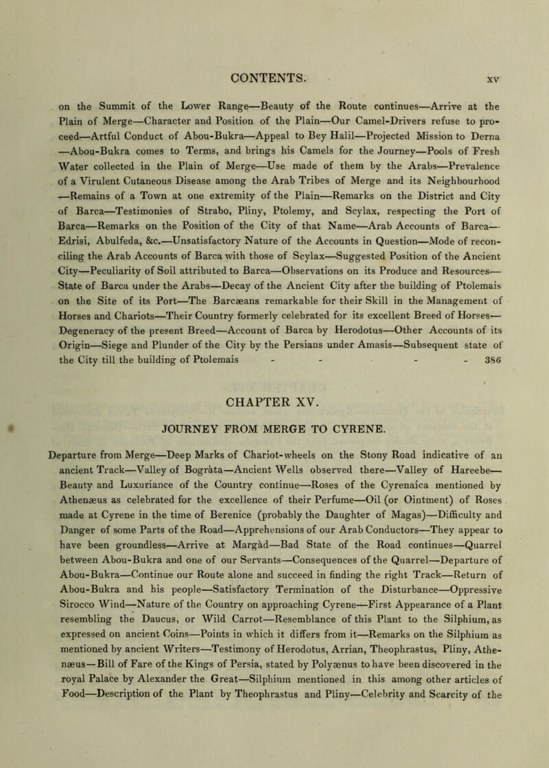 on the Summit of the Lower Range—Beauty of the Route continues—Arrive at the Plain of Merge—Character and Position of the Plain—Our Camel-Drivers refuse to pro- ceed—Artful Conduct of Abou-Bukra—Appeal to Bey Halil—Projected Mission to Derna —Abou-Bukra comes to Terms, and brings his Camels for the Journey—Pools of Fresh Water collected in the Plain of Merge—Use made of them by the Arabs—Prevalence of a Virulent Cutaneous Disease among the Arab Tribes of Merge and its Neighbourhood -—Remains of a Town at one extremity of the Plain—Remarks on the District and City of Barca—Testimonies of Strabo, Pliny, Ptolemy, and Scylax, respecting the Port of Barca—Remarks on the Position of the City of that Name—Arab Accounts of Barca— Edrisi, Abulfeda, &c.—Unsatisfactory Nature of the Accounts in Question—Mode of recon- ciling the Arab Accounts of Barca with those of Scylax—Suggested Position of the Ancient City—Peculiarity of Soil attributed to Barca—Observations on its Produce and Resources— State of Barca under the Arabs—Decay of the Ancient City after the building of Ptolemais on the Site of its Port—The Barcaeans remarkable for their Skill in the Management of Horses and Chariots—Their Country formerly celebrated for its excellent Breed of Horses— Degeneracy of the present Breed—Account of Barca by Herodotus—Other Accounts of its Origin—Siege and Plunder of the City by the Persians under Amasis—Subsequent state of the City till the building of Ptolemais - ... 3S6 CHAPTER XV. JOURNEY FROM MERGE TO CYRENE. Departure from Merge—Deep Marks of Chariot-wheels on the Stony Road indicative of an ancient Track—Valley of Bograta—Ancient Wells observed there—Valley of Hareebe— Beauty and Luxuriance of the Country continue—Roses of the Cyrenaica mentioned by Athenaeus as celebrated for the excellence of their Perfume—Oil (or Ointment) of Roses made at Cyrene in the time of Berenice (probably the Daughter of Magas)—Difficulty and Danger of some Parts of the Road—Apprehensions of our Arab Conductors—They appear to have been groundless—Arrive at Margad—Bad State of the Road continues—Quarrel between Abou-Bukra and one of our Servants—Consequences of the Quarrel—Departure of Abou-Bukra—Continue our Route alone and succeed in finding the right Track—Return of Abou-Bukra and his people—Satisfactory Termination of the Disturbance—Oppressive Sirocco Wind—Nature of the Country on approaching Cyrene—First Appearance of a Plant resembling the Daucus, or Wild Carrot—Resemblance of this Plant to the Silphium, as expressed on ancient Coins—Points in which it differs from it—Remarks on the Silphium as mentioned by ancient Writers—Testimony of Herodotus, Arrian, Theophrastus, Pliny, Athe- naeus— Bill of Fare of the Kings of Persia, stated by Polyaenus to have been discovered in the royal Palace by Alexander the Great—Silphium mentioned in this among other articles of Food—Description of the Plant by Theophrastus and Pliny—Celebrity and Scarcity of the