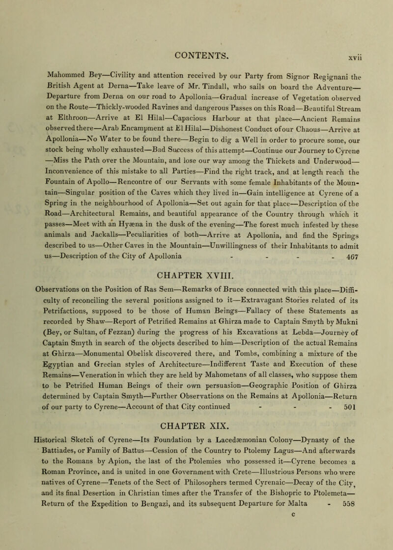 XV11 Mahommed Bey—Civility and attention received by our Party from Signor Regignani the British Agent at Derna—Take leave of Mr. Tindall, who sails on board the Adventure Departure from Derna on our road to Apollonia—Gradual increase of Vegetation observed on the Route—Thickly-wooded Ravines and dangerous Passes on this Road—Beautiful Stream at Elthroon—Arrive at El Hilal—Capacious Harbour at that place—Ancient Remains observed there—Arab Encampment at El Hilal—Dishonest Conduct of our Chaous—Arrive at Apollonia—No Water to be found there—Begin to dig a Well in order to procure some, our stock being wholly exhausted—Bad Success of this attempt—Continue our Journey to Cyrene —Miss the Path over the Mountain, and lose our way among the Thickets and Underwood— Inconvenience of this mistake to all Parties—Find the right track, and at length reach the Fountain of Apollo—Rencontre of our Servants with some female Inhabitants of the Moun- tain—Singular position of the Caves which they lived in—Gain intelligence at Cyrene of a Spring in the neighbourhood of Apollonia—Set out again for that place—Description of the Road—Architectural Remains, and beautiful appearance of the Country through which it passes—Meet with an Hyaena in the dusk of the evening—The forest much infested by these animals and Jackalls—Peculiarities of both—Arrive at Apollonia, and find the Springs described to us—Other Caves in the Mountain—Unwillingness of their Inhabitants to admit us—Description of the City of Apollonia .... 467 CHAPTER XVIII. Observations on the Position of Ras Sem—Remarks of Bruce connected with this place—Diffi- culty of reconciling the several positions assigned to it—Extravagant Stories related of its Petrifactions, supposed to be those of Human Beings—Fallacy of these Statements as recorded by Shaw—Report of Petrified Remains at Ghirza made to Captain Smyth by Mukni (Bey, or Sultan, of Fezzan) during the progress of his Excavations at Lebda—Journey of Captain Smyth in search of the objects described to him—Description of the actual Remains at Ghirza—Monumental Obelisk discovered there, and Tombs, combining a mixture of the Egyptian and Grecian styles of Architecture—Indifferent Taste and Execution of these Remains—Venerationin which they are held by Mahometans of all classes, who suppose them to be Petrified Human Beings of their own persuasion—Geographic Position of Ghirza determined by Captain Smyth—Further Observations on the Remains at Apollonia—Return of our party to Cyrene—Account of that City continued - - - 501 CHAPTER XIX. Historical Sketch of Cyrene—Its Foundation by a Lacedaemonian Colony—Dynasty of the Battiades, or Family of Battus—Cession of the Country to Ptolemy Lagus—And afterwards to the Romans by Apion, the last of the Ptolemies who possessed it—Cyrene becomes a Roman Province, and is united in one Government with Crete—Illustrious Persons who were natives of Cyrene—Tenets of the Sect of Philosophers termed Cyrenaic—Decay of the City? and its final Desertion in Christian times after the Transfer of the Bishopric to Ptolemeta— Return of the Expedition to Bengazi, and its subsequent Departure for Malta - 558 c