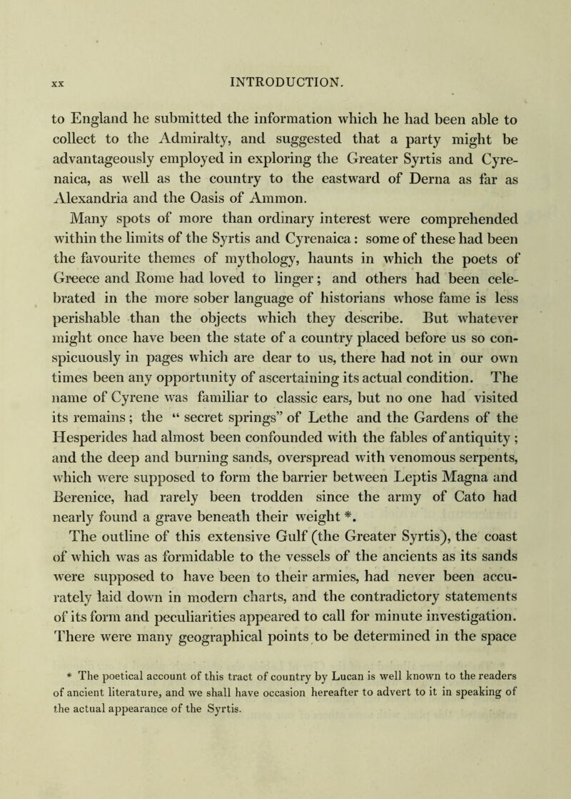 to England he submitted the information which he had been able to collect to the Admiralty, and suggested that a party might be advantageously employed in exploring the Greater Syrtis and Cyre- naica, as well as the country to the eastward of Derna as far as Alexandria and the Oasis of Ammon. Many spots of more than ordinary interest were comprehended within the limits of the Syrtis and Cyrenaica: some of these had been the favourite themes of mythology, haunts in which the poets of Greece and Home had loved to linger; and others had been cele- brated in the more sober language of historians whose fame is less perishable than the objects which they describe. But whatever might once have been the state of a country placed before us so con- spicuously in pages which are dear to us, there had not in our own times been any opportunity of ascertaining its actual condition. The name of Gyrene was familiar to classic ears, but no one had visited its remains; the “ secret springs” of Lethe and the Gardens of the Hesperides had almost been confounded with the fables of antiquity ; and the deep and burning sands, overspread with venomous serpents, which were supposed to form the barrier between Leptis Magna and Berenice, had rarely been trodden since the army of Cato had nearly found a grave beneath their weight *. The outline of this extensive Gulf (the Greater Syrtis), the coast of which was as formidable to the vessels of the ancients as its sands were supposed to have been to their armies, had never been accu- rately laid down in modern charts, and the contradictory statements of its form and peculiarities appeared to call for minute investigation. There were many geographical points to be determined in the space * The poetical account of this tract of country by Lucan is well known to the readers of ancient literature, and we shall have occasion hereafter to advert to it in speaking of the actual appearance of the Syrtis.
