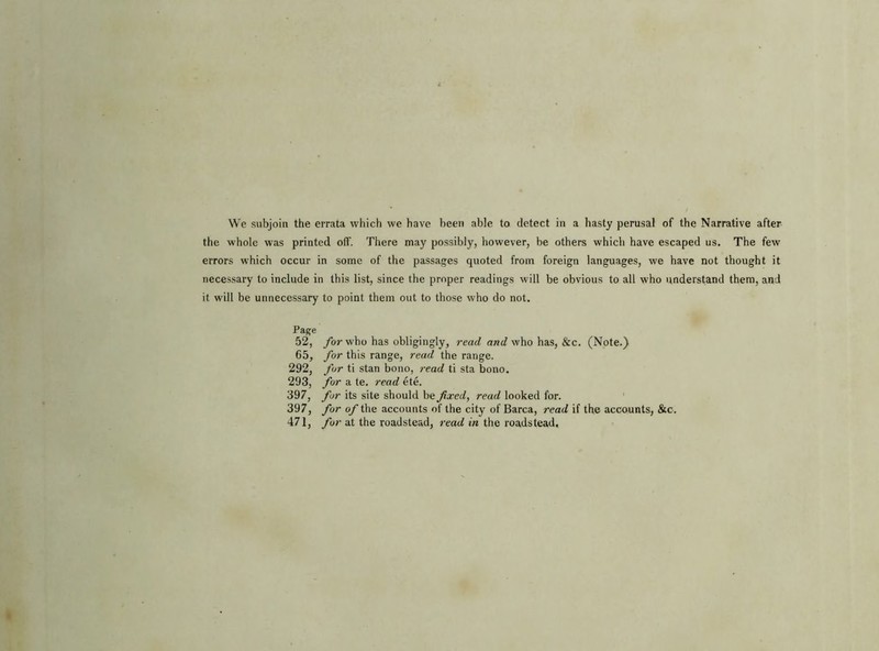 the whole was printed off. There may possibly, however, be others which have escaped us. The few errors which occur in some of the passages quoted from foreign languages, we have not thought it necessary to include in this list, since the proper readings will be obvious to all who understand them, and it will be unnecessary to point them out to those who do not. Page 52, for who has obligingly, read and who has, &c. (Note.) 65, for this range, read the range. 292, for ti stan bono, read ti sta bono. 293, for a te. read ete. 397, for its site should be fix ed, read looked for. 397, for of the accounts of the city of Barca, read if the accounts, &c. 471, for at the roadstead, read in the roadstead.