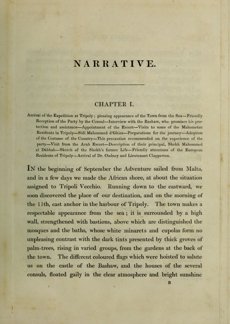 NARRATIVE CHAPTER I. Arrival of the Expedition at Tripoly ; pleasing appearance of the Town from the Sea—Friendly Reception of the Party by the Consul—Interview with the Bashaw, who promises his pro- tection and assistance—Appointment of the Escort—Visits to some of the Mahometan Residents in Tripoly—Sidi Mahommed d’Ghies—Preparations for the journey—Adoption of the Costume of the Country—This precaution recommended on the experience of the party—Visit from the Arab Escort—Description of their principal, Shekh Mahommed el Dhbbah—Sketch of the Shekh’s former Life—Friendly attentions of the European Residents of Tripoly—Arrival of Dr. Oudney and Lieutenant Clapperton. IN the beginning of September the Adventure sailed from Malta, and in a few days we made the African shore, at about the situation assigned to Tripoli Vecchio. Running down to the eastward, we soon discovered the place of our destination, and on the morning of the 11th, cast anchor in the harbour of Tripoly. The town makes a respectable appearance from the sea ; it is surrounded by a high wall, strengthened with bastions, above which are distinguished the mosques and the baths, whose white minarets and cupolas form no unpleasing contrast with the dark tints presented by thick groves of palm-trees, rising in varied groups, from the gardens at the back of the town. The different coloured flags which were hoisted to salute us on the castle of the Bashaw, and the houses of the several consuls, floated gaily in the clear atmosphere and bright sunshine B