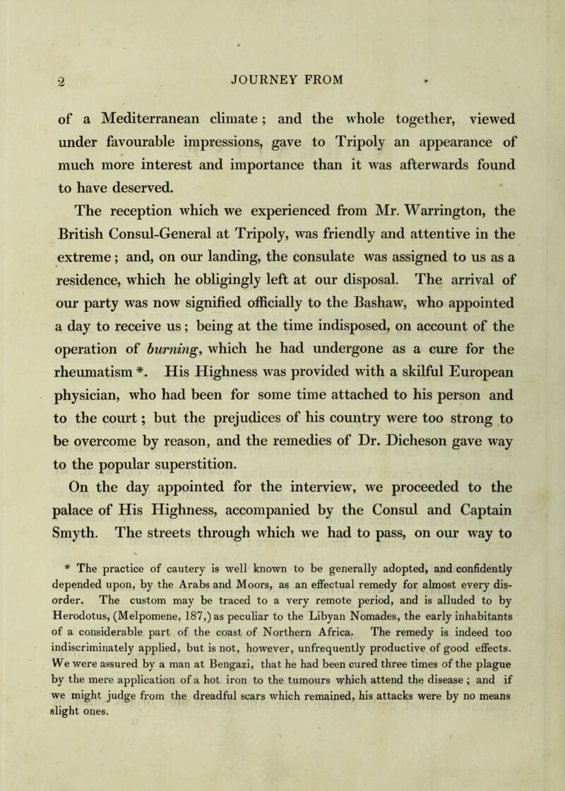 of a Mediterranean climate; and the whole together, viewed under favourable impressions, gave to Tripoly an appearance of much more interest and importance than it was afterwards found to have deserved. The reception which we experienced from Mr. Warrington, the British Consul-General at Tripoly, was friendly and attentive in the extreme; and, on our landing, the consulate was assigned to us as a residence, which he obligingly left at our disposal. The arrival of our party was now signified officially to the Bashaw, who appointed a day to receive us; being at the time indisposed, on account of the operation of burning, which he had undergone as a cure for the rheumatism *. His Highness was provided with a skilful European physician, who had been for some time attached to his person and to the court; but the prejudices of his country were too strong to be overcome by reason, and the remedies of Dr. Dicheson gave way to the popular superstition. On the day appointed for the interview, we proceeded to the palace of His Highness, accompanied by the Consul and Captain Smyth. The streets through which we had to pass, on our way to * The practice of cautery is well known to be generally adopted, and confidently depended upon, by the Arabs and Moors, as an effectual remedy for almost every dis- order. The custom may be traced to a very remote period, and is alluded to by Herodotus, (Melpomene, 187,) as peculiar to the Libyan Nomades, the early inhabitants of a considerable part of the coast of Northern Africa. The remedy is indeed too indiscriminately applied, but is not, however, unfrequently productive of good effects. We were assured by a man at Bengazi, that he had been cured three times of the plague by the mere application of a hot iron to the tumours which attend the disease ; and if we might judge from the dreadful scars which remained, his attacks were by no means slight ones.