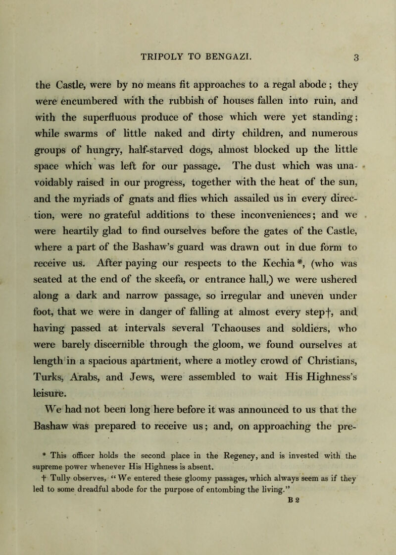 the Castle, were by no means fit approaches to a regal abode ; they were encumbered with the rubbish of houses fallen into ruin, and with the superfluous produce of those which were yet standing; while swarms of little naked and dirty children, and numerous groups of hungry, half-starved dogs, almost blocked up the little % space which was left for our passage. The dust which was una- voidably raised in our progress, together with the heat of the sun, and the myriads of gnats and flies which assailed us in every direc- tion, were no grateful additions to these inconveniences; and we were heartily glad to find ourselves before the gates of the Castle, where a part of the Bashaw’s guard was drawn out in due form to receive us. After paying our respects to the Kechia *, (who was seated at the end of the skeefa, or entrance hall,) we were ushered along a dark and narrow passage, so irregular and uneven under foot, that we were in danger of falling at almost every stepf, and having passed at intervals several Tchaouses and soldiers, who were barely discernible through the gloom, we found ourselves at length in a spacious apartment, where a motley crowd of Christians, Turks, Arabs, and Jews, were assembled to wait His Highness’s leisure. We had not been long here before it was announced to us that the Bashaw was prepared to receive us; and, on approaching the pre- * This officer holds the second place in the Regency, and is invested with the supreme power whenever His Highness is absent. + Tully observes, “We entered these gloomy passages, which always seem as if they led to some dreadful abode for the purpose of entombing the living.” B2