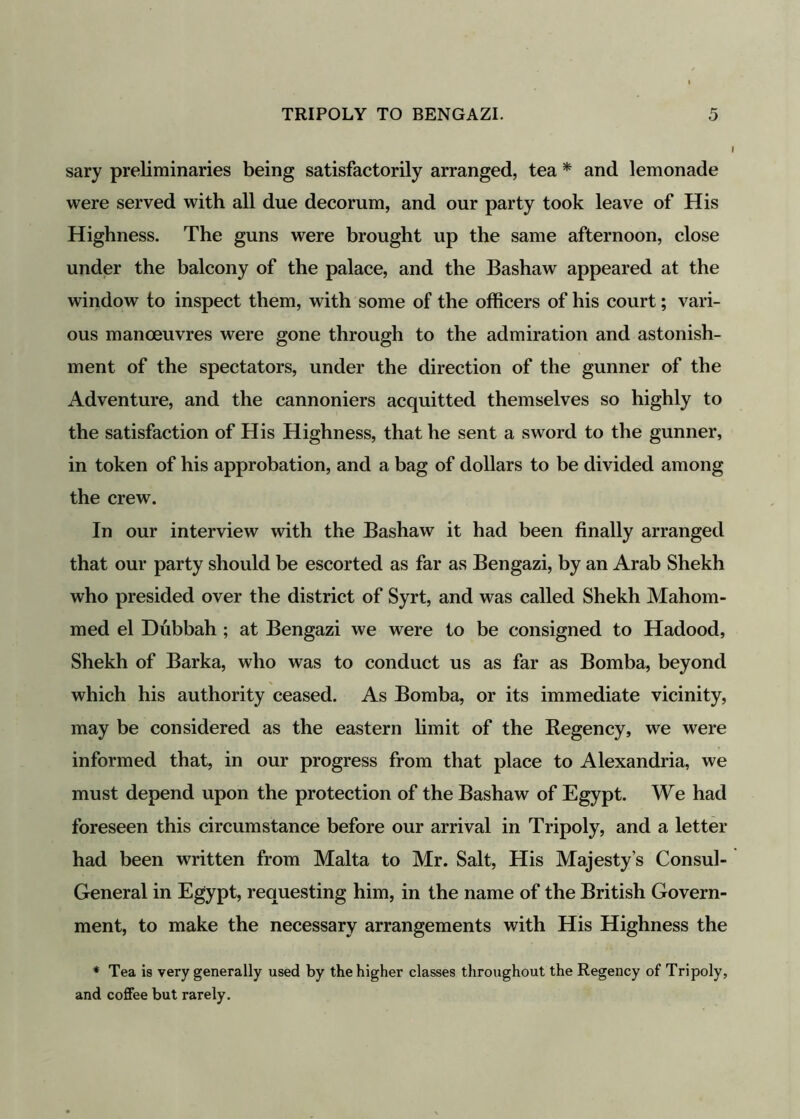 sary preliminaries being satisfactorily arranged, tea * and lemonade were served with all due decorum, and our party took leave of His Highness. The guns were brought up the same afternoon, close under the balcony of the palace, and the Bashaw appeared at the window to inspect them, with some of the officers of his court; vari- ous manoeuvres were gone through to the admiration and astonish- ment of the spectators, under the direction of the gunner of the Adventure, and the cannoniers acquitted themselves so highly to the satisfaction of His Highness, that he sent a sword to the gunner, in token of his approbation, and a bag of dollars to be divided among the crew. In our interview with the Bashaw it had been finally arranged that our party should be escorted as far as Bengazi, by an Arab Shekh who presided over the district of Syrt, and was called Shekh Mahom- med el Dubbah ; at Bengazi we were to be consigned to Hadood, Shekh of Barka, who was to conduct us as far as Bomba, beyond which his authority ceased. As Bomba, or its immediate vicinity, may be considered as the eastern limit of the Regency, we were informed that, in our progress from that place to Alexandria, we must depend upon the protection of the Bashaw of Egypt. We had foreseen this circumstance before our arrival in Tripoly, and a letter had been written from Malta to Mr. Salt, His Majesty’s Consul- General in Egypt, requesting him, in the name of the British Govern- ment, to make the necessary arrangements with His Highness the * Tea is very generally used by the higher classes throughout the Regency of Tripoly, and coffee but rarely.