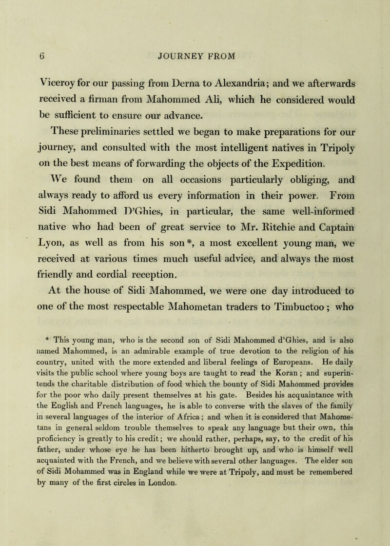 Viceroy for our passing from Derna to Alexandria; and we afterwards received a firman from Mahommed Ali, which he considered would be sufficient to ensure our advance. These preliminaries settled we began to make preparations for our journey, and consulted with the most intelligent natives in Tripoly on the best means of forwarding the objects of the Expedition. We found them on all occasions particularly obliging, and always ready to afford us every information in their power. From Sidi Mahommed D’G-hies, in particular, the same well-informed native who had been of great service to Mr. Ritchie and Captain Lyon, as well as from his son *, a most excellent young man, we received at various times much useful advice, and always the most friendly and cordial reception. At the house of Sidi Mahommed, we were one day introduced to one of the most respectable Mahometan traders to Timbuctoo; who * This young man, who is the second son of Sidi Mahommed d’Ghies, and is also named Mahommed, is an admirable example of true devotion to the religion of his country, united with the more extended and liberal feelings of Europeans. He daily visits the public school where young boys ax-e taught to read the Koran ; and superin- tends the charitable distribution of food which the bounty of Sidi Mahommed provides for the poor who daily present themselves at his gate. Besides his acquaintance with the English and French languages, he is able to converse with the slaves of the family in several languages of the interior of Africa; and when it is considered that Mahome- tans in general seldom trouble themselves to speak any language but their own, this proficiency is greatly to his credit; we should rather, perhaps, say, to the credit of his father, under whose eye he has been hitherto brought up, and who is himself well acquainted with the French, and we believe with several other languages. The elder son of Sidi Mohammed was in England while we were at Tripoly, and must be remembered by many of the first circles in London.