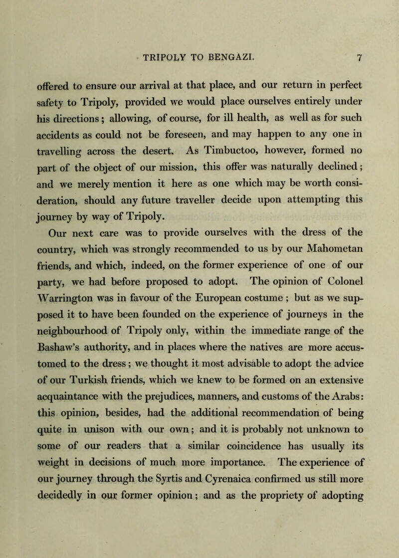 offered to ensure our arrival at that place, and our return in perfect safety to Tripoly, provided we would place ourselves entirely under his directions; allowing, of course, for ill health, as well as for such accidents as could not be foreseen, and may happen to any one in travelling across the desert. As Timbuctoo, however, formed no part of the object of our mission, this offer was naturally declined; and we merely mention it here as one which may be worth consi- deration, should any future traveller decide upon attempting this journey by way of Tripoly. Our next care was to provide ourselves with the dress of the country, which was strongly recommended to us by our Mahometan friends, and which, indeed, on the former experience of one of our party, we had before proposed to adopt. The opinion of Colonel Warrington was in favour of the European costume ; but as we sup- posed it to have been founded on the experience of journeys in the neighbourhood of Tripoly only, within the immediate range of the Bashaw’s authority, and in places where the natives are more accus- tomed to the dress; we thought it most advisable to adopt the advice of our Turkish friends, which we knew to be formed on an extensive acquaintance with the prejudices, manners, and customs of the Arabs: this opinion, besides, had the additional recommendation of being quite in unison with our own; and it is probably not unknown to some of our readers that a similar coincidence has usually its weight in decisions of much more importance. The experience of our journey through the Syrtis and Cyrenaica confirmed us still more decidedly in our former opinion; and as the propriety of adopting