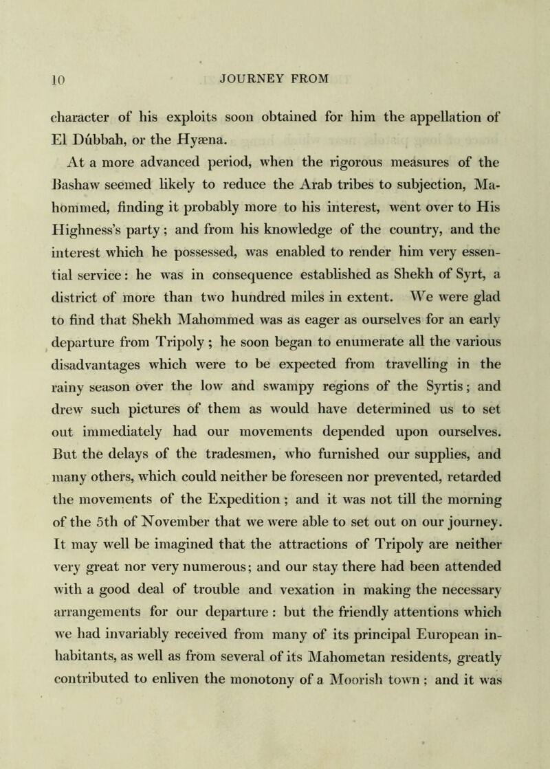 character of his exploits soon obtained for him the appellation of El Dubbah, or the Hyaena. At a more advanced period, when the rigorous measures of the Bashaw seemed likely to reduce the Arab tribes to subjection, Ma- hommed, finding it probably more to his interest, went over to His Highness’s party; and from his knowledge of the country, and the interest which he possessed, was enabled to render him very essen- tial service: he was in consequence established as Shekh of Syrt, a district of more than two hundred miles in extent. We were glad to find that Shekh Mahommed was as eager as ourselves for an early departure from Tripoly ; he soon began to enumerate all the various disadvantages which were to be expected from travelling in the rainy season over the low and swampy regions of the Syrtis; and drew' such pictures of them as would have determined us to set out immediately had our movements depended upon ourselves. But the delays of the tradesmen, who furnished our supplies, and many others, which could neither be foreseen nor prevented, retarded the movements of the Expedition ; and it w^as not till the morning of the 5th of November that we were able to set out on our journey. It may well be imagined that the attractions of Tripoly are neither very great nor very numerous; and our stay there had been attended with a good deal of trouble and vexation in making the necessary arrangements for our departure : but the friendly attentions which w^e had invariably received from many of its principal European in- habitants, as well as from several of its Mahometan residents, greatly contributed to enliven the monotony of a Moorish tow n ; and it w as