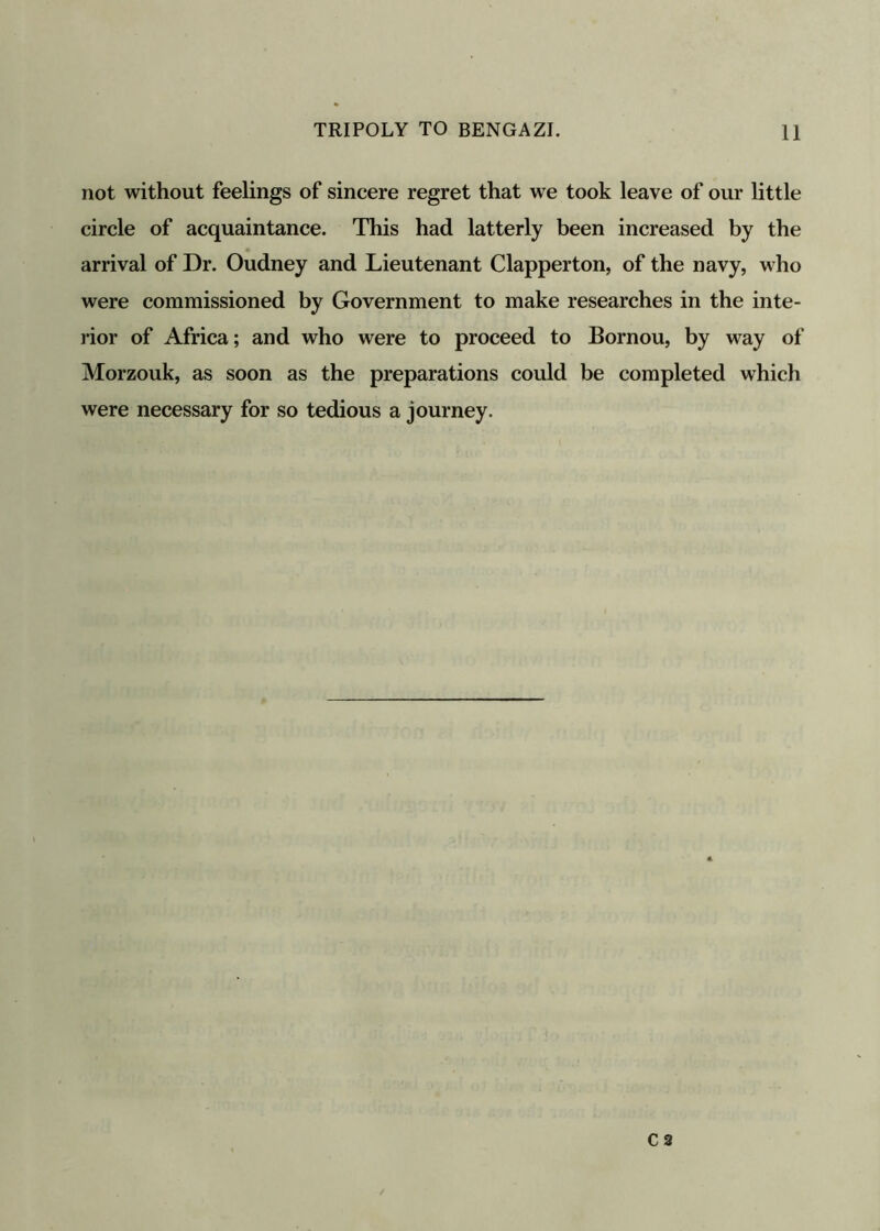 not without feelings of sincere regret that we took leave of our little circle of acquaintance. This had latterly been increased by the arrival of Dr. Oudney and Lieutenant Clapperton, of the navy, who were commissioned by Government to make researches in the inte- rior of Africa; and who were to proceed to Bornou, by way of Morzouk, as soon as the preparations could be completed which were necessary for so tedious a journey.
