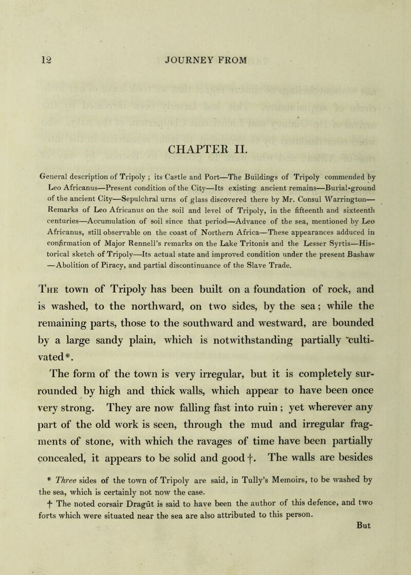 CHAPTER II. General description of Tripoly ; its Castle and Port—The Buildings of Tripoly commended by Leo Africanus—Present condition of the City—Its existing ancient remains—Burial-ground of the ancient City—Sepulchral urns of glass discovered there by Mr. Consul Warrington— Remarks of Leo Africanus on the soil and level of Tripoly, in the fifteenth and sixteenth centuries—Accumulation of soil since that period—Advance of the sea, mentioned by Leo Africanus, still observable on the coast of Northern Africa—These appearances adduced in confirmation of Major Rennell’s remarks on the Lake Tritonis and the Lesser Syrtis—His- torical sketch of Tripoly—Its actual state and improved condition under the present Bashaw —Abolition of Piracy, and partial discontinuance of the Slave Trade. The town of Tripoly has been built on a foundation of rock, and is washed, to the northward, on two sides, by the sea; while the remaining parts, those to the southward and westward, are bounded by a large sandy plain, which is notwithstanding partially “culti- vated*. The form of the town is very irregular, but it is completely sur- rounded by high and thick walls, which appear to have been once very strong. They are now falling fast into ruin ; yet wherever any part of the old work is seen, through the mud and irregular frag- ments of stone, with which the ravages of time have been partially concealed, it appears to be solid and good f. The walls are besides * Three sides of the town of Tripoly are said, in Tully’s Memoirs, to be washed by the sea, which is certainly not now the case. ■J* The noted corsair Dragut is said to have been the author of this defence, and two forts which were situated near the sea are also attributed to this person. But
