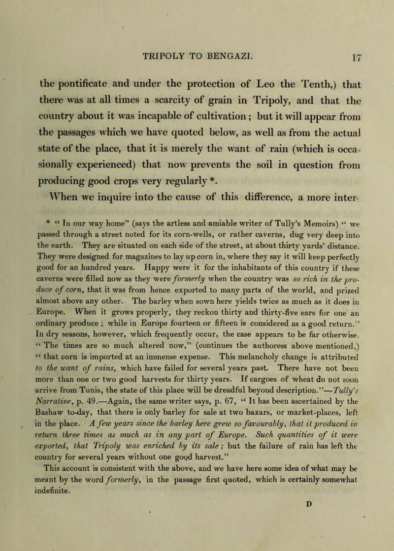 the pontificate and under the protection of Leo the Tenth,) that there was at all times a scarcity of grain in Tripoly, and that the country about it was incapable of cultivation ; but it will appear from the passages which we have quoted below, as well as from the actual state of the place, that it is merely the want of rain (which is occa- sionally experienced) that now prevents the soil in question from producing good crops very regularly *. When we inquire into the cause of this difference, a more inter- * “ In our way home” (says the artless and amiable writer of Tully’s Memoirs) “ we passed through a street noted for its corn-wells, or rather caverns, dug very deep into the earth. They are situated on each side of the street, at about thirty yards’ distance. They were designed for magazines to lay up corn in, where they say it will keep perfectly good for an hundred years. Happy were it for the inhabitants of this country if these caverns were filled now as they were. formerly when the country was so rich in the pro- duce of corn, that it was from hence exported to many parts of the world, and prized almost above any other. The barley when sown here yields twice as much as it does in Europe. When it grows properly, they reckon thirty and thirty-five ears for one an ordinary produce ; while in Europe fourteen or fifteen is considered as a good return.” In dry seasons, however, which frequently occur, the case appears to be far otherwise. “ The times are so much altered now,” (continues the authoress above mentioned,) “ that corn is imported at an immense expense. This melancholy change is attributed to the want of rains, which have failed for several years past- There have not been more than one or two good harvests for thirty years. If cargoes of wheat do not soon arrive from Tunis, the state of this place will be dreadful beyond description.”—Fully's Narrative, p. 49.—Again, the same writer says, p. 67, “ It has been ascertained by the Bashaw to-day, that there is only barley for sale at two bazars, or market-places, left in the place. A few years since the barley here grew so favourably, that it produced in return three times as much as in any part of Europe. Such quantities of it were exported, that Tripoly was enriched by its sale; but the failure of rain has left the country for several years without one gOQd harvest.” This account is consistent with the above, and we have here some idea of what may be meant by the word formerly, in the passage first quoted, which is certainly somewhat indefinite. D