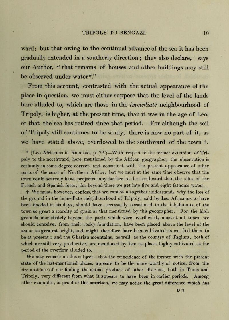 ward; but that owing to the continual advance of the sea it has been gradually extended in a southerly direction ; they also declare, * says our Author, “ that remains of houses and other buildings may still be observed under water*.” From this account, contrasted with the actual appearance of the place in question, we must either suppose that the level of the lands here alluded to, which are those in the immediate neighbourhood of Tripoly, is higher, at the present time, than it was in the age of Leo, or that the sea has retired since that period. For although the soil of Tripoly still continues to be sandy, there is now no part of it, as we have stated above, overflowed to the southward of the town -j*. * (Leo Africanus in Ramusio, p. 72.)—With respect to the former extension of Tri- poly to the northward, here mentioned by the African geographer, the observation is certainly in some degree correct, and consistent with the present appearance of other parts of the coast of Northern Africa ; but we must at the same time observe that the town could scarcely have projected any farther to the northward than the sites of the French and Spanish forts; for beyond these we get into five and eight fathoms water. f We must, however, confess, that we cannot altogether understand, why the loss of the ground in the immediate neighbourhood of Tripoly, said by Leo Africanus to have been flooded in his days, should have necessarily occasioned to the inhabitants of the town so great a scarcity of grain as that mentioned by this geographer. For the high grounds immediately beyond the parts which were overflowed, must at all times, we should conceive, from their rocky foundation, have been placed above the level of the sea at its greatest height, and might therefore have been cultivated as we find them to be at present ; and the Gharian mountains, as well as the country of Tagiura, both of which are still very productive, are mentioned by Leo as places highly cultivated at the period of the overflow alluded to. We may remark on this subject—that the coincidence of the former with the present state of the last-mentioned places, appears to be the more worthy of notice, from the circumstance of our finding the actual produce of other districts, both in Tunis and Tripoly, very different from what it appears to have been in earlier periods. Among other examples, in proof of this assertion, we may notice the great difference which has D 2