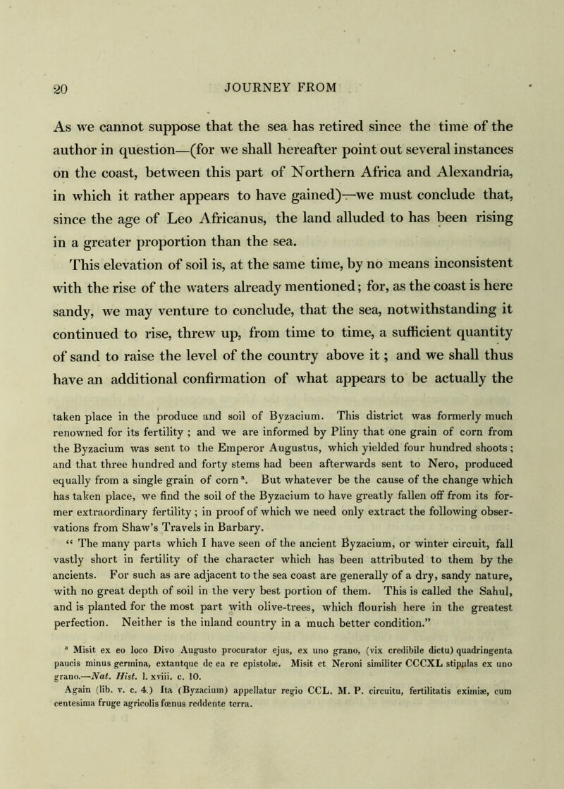 As we cannot suppose that the sea has retired since the time of the author in question—(for we shall hereafter point out several instances on the coast, between this part of Northern Africa and Alexandria, in which it rather appears to have gained)—we must conclude that, since the age of Leo Africanus, the land alluded to has been rising in a greater proportion than the sea. This elevation of soil is, at the same time, by no means inconsistent with the rise of the waters already mentioned; for, as the coast is here sandy, we may venture to conclude, that the sea, notwithstanding it continued to rise, threw up, from time to time, a sufficient quantity of sand to raise the level of the country above it; and we shall thus have an additional confirmation of what appears to be actually the taken place in the produce and soil of Byzacium. This district was formerly much renowned for its fertility ; and we are informed by Pliny that one grain of corn from the Byzacium was sent to the Emperor Augustus, which yielded four hundred shoots ; and that three hundred and forty stems had been afterwards sent to Nero, produced equally from a single grain of corn \ But whatever be the cause of the change which has taken place, we find the soil of the Byzacium to have greatly fallen off from its for- mer extraordinary fertility ; in proof of which we need only extract the following obser- vations from Shaw’s Travels in Barbary. “ The many parts which I have seen of the ancient Byzacium, or winter circuit, fall vastly short in fertility of the character which has been attributed to them by the ancients. For such as are adjacent to the sea coast are generally of a dry, sandy nature, with no great depth of soil in the very best portion of them. This is called the Sahul, and is planted for the most part with olive-trees, which flourish here in the greatest perfection. Neither is the inland country in a much better condition.” a Misit ex eo loco Divo Augusto procurator ejus, ex uno grano, (vix credibile dictu) quadringenta paucis minus gerinina, extantque de ea re epistolse. Misit et Neroni similiter CCCXL stipnlas ex uno grano.—Nat. Hist. 1. xviii. c. 10. Again (lib. v. c. 4.) Ita (Byzacium) appellatur regio CCL. M. P. circuitu, fertilitatis eximiae, cum centesima fruge agricolis foenus reddente terra.