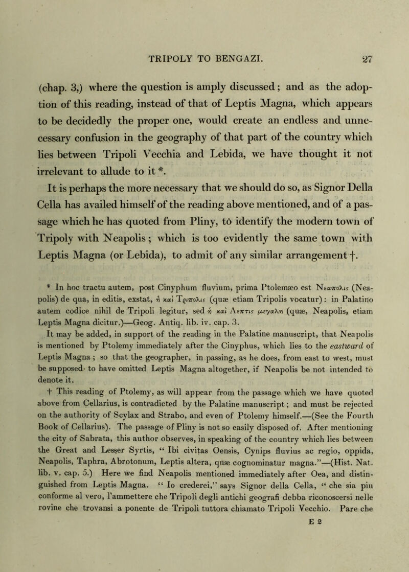 (chap. 3,) where the question is amply discussed; and as the adop- tion of this reading, instead of that of Leptis Magna, which appears to be decidedly the proper one, would create an endless and unne- cessary confusion in the geography of that part of the country which lies between Tripoli Vecchia and Lebida, we have thought it not irrelevant to allude to it It is perhaps the more necessary that we should do so, as Signor Della Celia has availed himself of the reading above mentioned, and of a pas- sage which he has quoted from Pliny, td identify the modern town of Tripoly with Neapolis; which is too evidently the same town with Leptis Magna (or Lebida), to admit of any similar arrangement f. * In hoc tractu autem, post Cinyphum fluvium, prima Ptolemseo est NeaflroXis- (Nea- polis) de qua, in editis, exstat, -h xai T^moXis (quae etiam Tripolis vocatur): in Palatino autem codice nihil de Tripoli legitur, sed -h xai Aevrn /xEyaXoj (quae, Neapolis, etiam Leptis Magna dicitur.)—Geog. Antiq. lib. iv. cap. 3. It may be added, in support of the reading in the Palatine manuscript, that Neapolis is mentioned by Ptolemy immediately after the Cinyphus, which lies to the eastward, of Leptis Magna ; so that the geographer, in passing, as he does, from east to west, must be supposed- to have omitted Leptis Magna altogether, if Neapolis be not intended to denote it. + This reading of Ptolemy, as will appear from the passage which we have quoted above from Cellarius, is contradicted by the Palatine manuscript; and must be rejected on the authority of Scylax and Strabo, and even of Ptolemy himself.—(See the Fourth Book of Cellarius). The passage of Pliny is not so easily disposed of. After mentioning the city of Sabrata, this author observes, in speaking of the country which lies between the Great and Lesser Syrtis, “ Ibi civitas Oensis, Cynips fluvius ac regio, oppida, Neapolis, Taphra, Abrotonum, Leptis altera, quae cognominatur rriagna.”—(Hist. Nat. lib. v. cap. 5.) Here we find Neapolis mentioned immediately after Oea, and distin- guished from Leptis Magna. “ Io crederei,” says Signor della Celia, “ che sia piu conforme al vero, l’ammettere che Tripoli degli antichi geografi debba riconoscersi nelle rovine che trovansi a ponente de Tripoli tuttora chiamato Tripoli Yecchio. Pare che