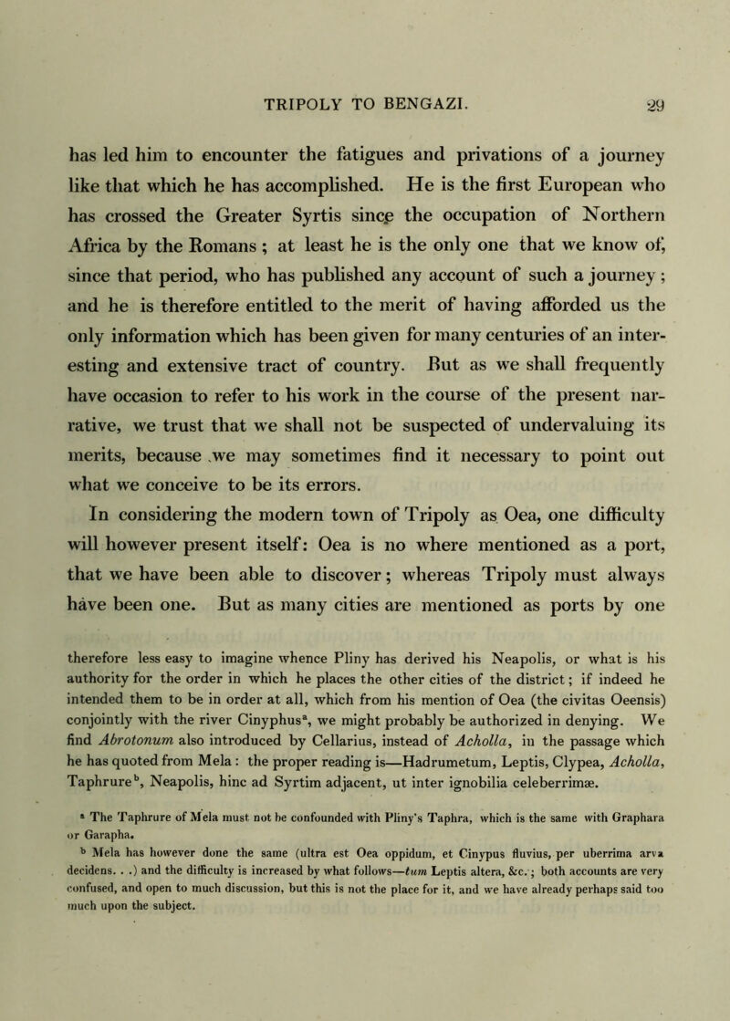 has led him to encounter the fatigues and privations of a journey like that which he has accomplished. He is the first European who has crossed the Greater Syrtis since the occupation of Northern Africa by the Romans ; at least he is the only one that we know of, since that period, who has published any account of such a journey; and he is therefore entitled to the merit of having afforded us the only information which has been given for many centuries of an inter- esting and extensive tract of country. Rut as we shall frequently have occasion to refer to his work in the course of the present nar- rative, we trust that we shall not be suspected of undervaluing its merits, because ,we may sometimes find it necessary to point out what we conceive to be its errors. In considering the modern town of Tripoly as Oea, one difficulty will however present itself: Oea is no where mentioned as a port, that we have been able to discover; whereas Tripoly must always have been one. But as many cities are mentioned as ports by one therefore less easy to imagine whence Pliny has derived his Neapolis, or what is his authority for the order in which he places the other cities of the district; if indeed he intended them to be in order at all, which from his mention of Oea (the civitas Oeensis) conjointly with the river Cinyphus3, we might probably be authorized in denying. We find Abrotonum also introduced by Cellarius, instead of Acholla, in the passage which he has quoted from Mela : the proper reading is—Hadrumetum, Leptis, Clypea, Acholla, Taphrureb, Neapolis, hinc ad Syrtim adjacent, ut inter ignobilia celeberrimae. 3 The Taphrure of Mela must not he confounded with Pliny's Taphra, which is the same with Graphara or Garapha. b Mela has however done the same (ultra est Oea oppidum, et Cinypus fluvius, per uberrima arva decidens. . .) and the difficulty is increased by what follows—turn Leptis altera, &c.; both accounts are very confused, and open to much discussion, but this is not the place for it, and we have already perhaps said too much upon the subject.