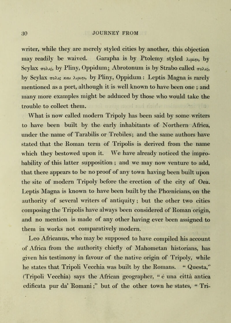 writer, while they are merely styled cities by another, this objection may readily be waived. Garapha is by Ptolemy styled Xipqv, by Scylax roXtg, by Pliny, Oppidum; Abrotonum is by Strabo called vokiq, by Scylax %cu Xtpw, by Pliny, Oppidum : Leptis Magna is rarely mentioned as a port, although it is well known to have been one ; and many more examples might be adduced by those who would take the trouble to collect them. What is now called modern Tripoly has been said by some writers to have been built by the early inhabitants of Northern Africa, under the name of Tarabilis or Trebiles; and the same authors have stated that the Roman term of Tripolis is derived from the name which they bestowed upon it. We have already noticed the impro- bability of this latter supposition ; and we may now venture to add, that there appears to be no proof of any town having been built upon the site of modern Tripoly before the erection of the city of Oea. Leptis Magna is known to have been built by the Phoenicians, on the authority of several writers of antiquity; but the other two cities composing the Tripolis have always been considered of Roman origin, and no mention is made of any other having ever been assigned to them in works not comparatively modern. Leo Africanus, who may be supposed to have compiled his account of Africa from the authority chiefly of Mahometan historians, has given his testimony in favour of the native origin of Tripoly, while he states that Tripoli Vecchia was built by the Romans. “ Questa,” (Tripoli Vecchia) says the African geographer, “ e una citta antica edificata pur da’ Romanibut of the other town he states, “ Tri-