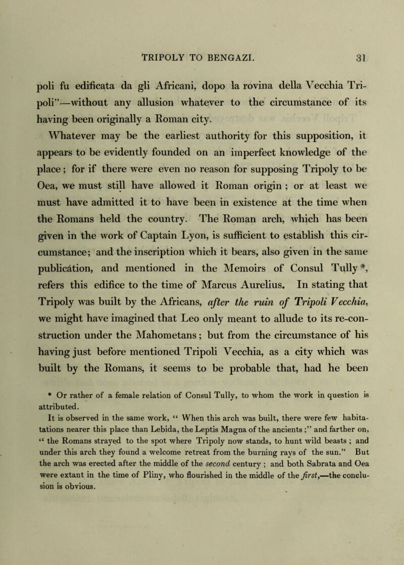 poli fu edificata da gli Africani, dopo la rovina della Vecchia Tri- poli”—without any allusion whatever to the circumstance of its having been originally a Roman city. Whatever may be the earliest authority for this supposition, it appears to be evidently founded on an imperfect knowledge of the place; for if there were even no reason for supposing Tripoly to be Oea, we must still have allowed it Roman origin ; or at least we must have admitted it to have been in existence at the time when the Romans held the country. The Roman arch, which has been given in the work of Captain Lyon, is sufficient to establish this cir- cumstance; and the inscription which it bears, also given in the same publication, and mentioned in the Memoirs of Consul Tully#, refers this edifice to the time of Marcus Aurelius. In stating that Tripoly was built by the Africans, after the ruin of Tripoli Vecchia, we might have imagined that Leo only meant to allude to its re-con- struction under the Mahometans; but from the circumstance of his having just before mentioned Tripoli Vecchia, as a city which was built by the Romans, it seems to be probable that, had he been * Or rather of a female relation of Consul Tully, to whom the work in question is attributed. It is observed in the same work, “ When this arch was built, there were few habita- tations nearer this place than Lebida, the Leptis Magna of the ancients and farther on, “ the Romans strayed to the spot where Tripoly now stands, to hunt wild beasts ; and under this arch they found a welcome retreat from the burning rays of the sun.” But the arch was erected after the middle of the second century ; and both Sabrata and Oea were extant in the time of Pliny, who flourished in the middle of the first,—the conclu- sion is obvious.