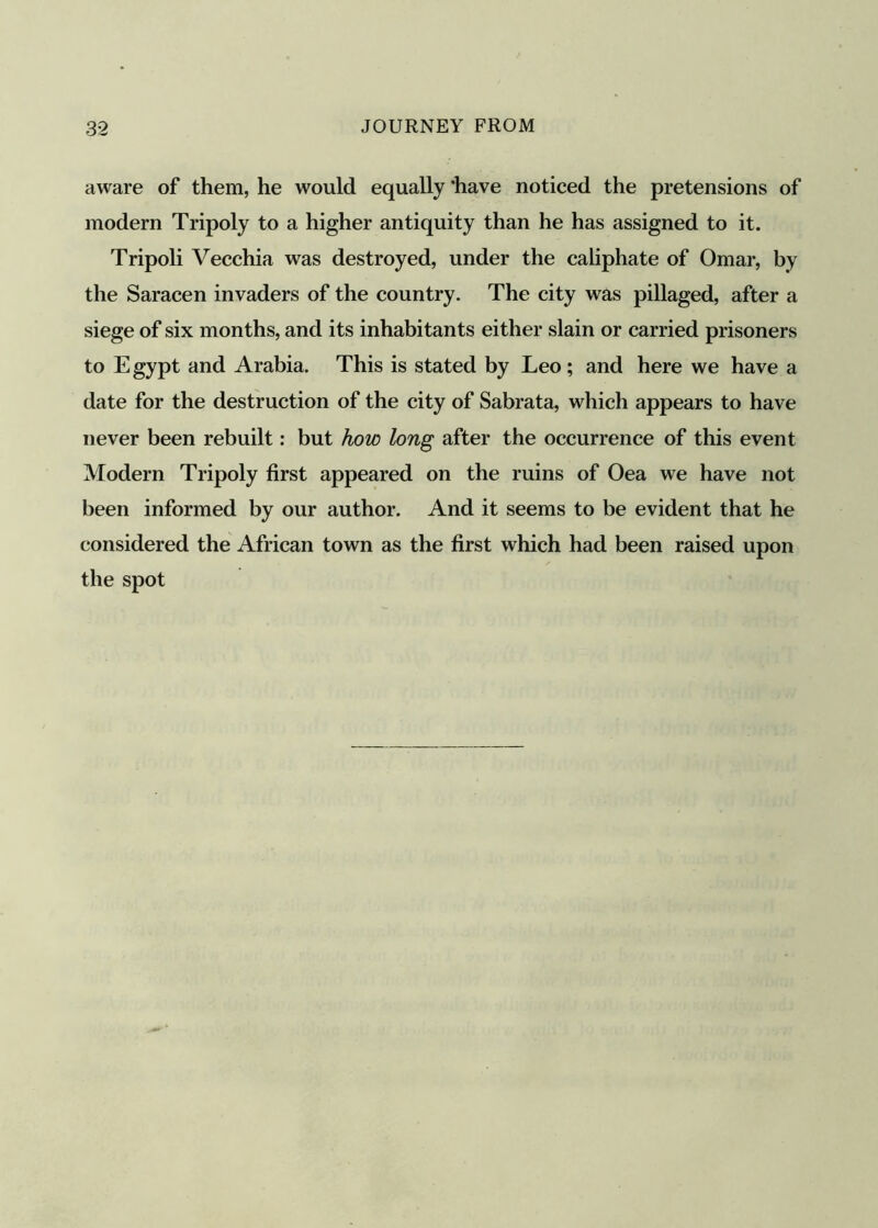 aware of them, he would equally ‘have noticed the pretensions of modern Tripoly to a higher antiquity than he has assigned to it. Tripoli Vecchia was destroyed, under the caliphate of Omar, by the Saracen invaders of the country. The city was pillaged, after a siege of six months, and its inhabitants either slain or carried prisoners to Egypt and Arabia. This is stated by Leo; and here we have a date for the destruction of the city of Sabrata, which appears to have never been rebuilt: but how long after the occurrence of this event Modern Tripoly first appeared on the ruins of Oea we have not been informed by our author. And it seems to be evident that he considered the African town as the first which had been raised upon the spot