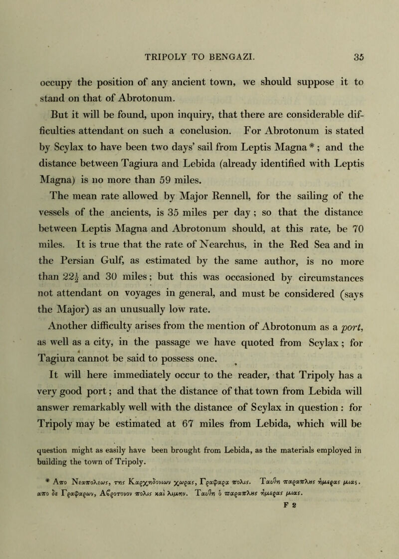 occupy the position of any ancient town, we should suppose it to stand on that of Abrotonum. But it will be found, upon inquiry, that there are considerable dif- ficulties attendant on such a conclusion. For Abrotonum is stated by Scylax to have been two days’ sail from Leptis Magna # ; and the distance between Tagiura and Lebida (already identified with Leptis Magna) is no more than 59 miles. The mean rate allowed by Major Rennell, for the sailing of the vessels of the ancients, is 35 miles per day ; so that the distance between Leptis Magna and Abrotonum should, at this rate, be 70 miles. It is true that the rate of Nearchus, in the Bed Sea and in the Persian Gulf, as estimated by the same author, is no more than 22\ and 30 miles; but this was occasioned by circumstances not attendant on voyages in general, and must be considered (says the Major) as an unusually low rate. Another difficulty arises from the mention of Abrotonum as a port, as well as a city, in the passage we have quoted from Scylax; for 4 Tagiura cannot be said to possess one. It will here immediately occur to the reader, that Tripoly has a very good port; and that the distance of that town from Lebida will answer remarkably well with the distance of Scylax in question : for Tripoly may be estimated at 67 miles from Lebida, which will be question might as easily have been brought from Lebida, as the materials employed in building the town of Tripoly. * Atto NeswtoXswj, rrts K.otgyyicioviojv T<rro\is. Tavl-n tixqxTiXvs viiasqois pu«$• «7ro Se r§a<pag&iv, ACgo-rovov TtoXis kxi Ki/xnv. Tavlvi 6 zjQc.ga.Tt'hHS li/AEgar puar.