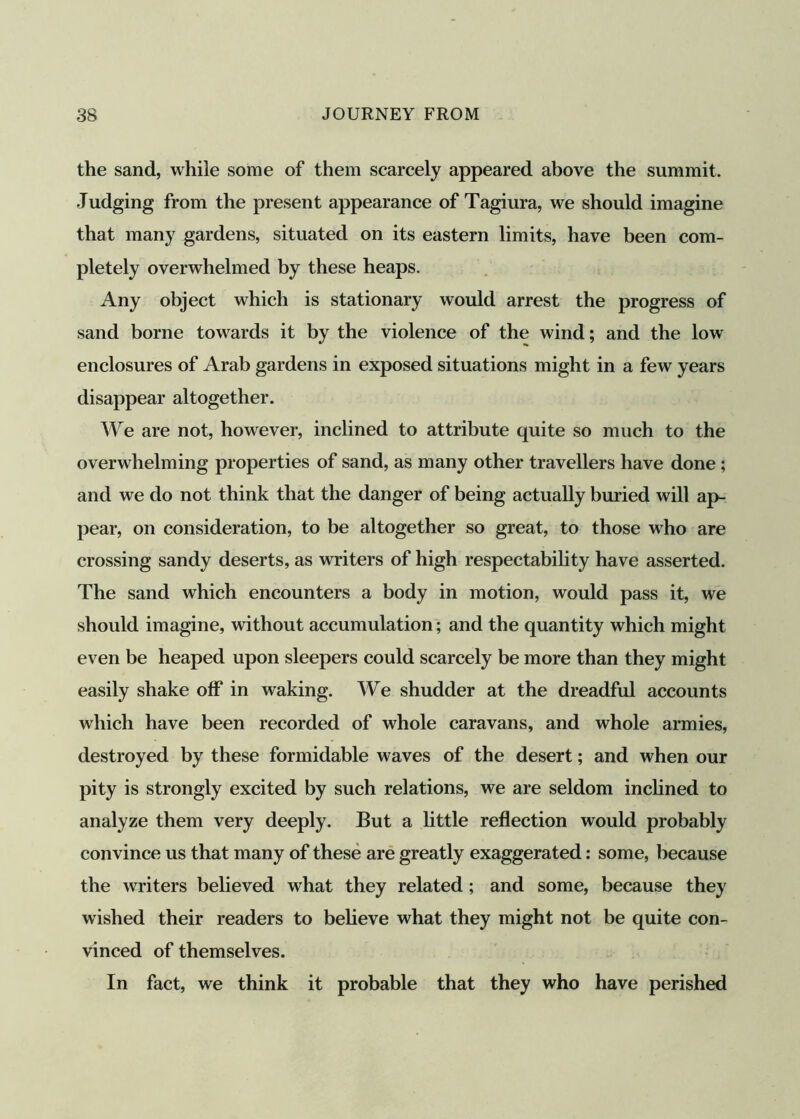 the sand, while some of them scarcely appeared above the summit. Judging from the present appearance of Tagiura, we should imagine that many gardens, situated on its eastern limits, have been com- pletely overwhelmed by these heaps. Any object which is stationary would arrest the progress of sand borne towards it by the violence of the wind; and the low enclosures of Arab gardens in exposed situations might in a few years disappear altogether. We are not, however, inclined to attribute quite so much to the overwhelming properties of sand, as many other travellers have done ; and we do not think that the danger of being actually buried will ap- pear, on consideration, to be altogether so great, to those who are crossing sandy deserts, as writers of high respectability have asserted. The sand which encounters a body in motion, would pass it, we should imagine, without accumulation; and the quantity which might even be heaped upon sleepers could scarcely be more than they might easily shake off in waking. We shudder at the dreadful accounts which have been recorded of whole caravans, and whole armies, destroyed by these formidable waves of the desert; and when our pity is strongly excited by such relations, we are seldom inclined to analyze them very deeply. But a little reflection would probably convince us that many of these are greatly exaggerated: some, because the writers believed what they related; and some, because they wished their readers to believe what they might not be quite con- vinced of themselves. In fact, we think it probable that they who have perished