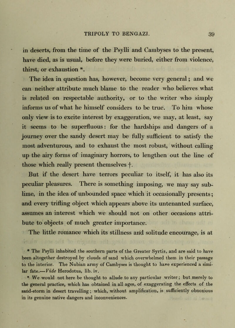 in deserts, from the time of the Psylli and Cambyses to the present, have died, as is usual, before they were buried, either from violence, thirst, or exhaustion *. The idea in question has, however, become very general; and we can neither attribute much blame to the reader who believes what is related on respectable authority, or to the writer who simply informs us of what he himself considers to be true. To him whose only view is to excite interest by exaggeration, we may, at least, say it seems to be superfluous: for the hardships and dangers of a journey over the sandy desert may be fully sufficient to satisfy the most adventurous, and to exhaust the most robust, without calling up the airy forms of imaginary horrors, to lengthen out the line of those which really present themselves *f\ But if the desert have terrors peculiar to itself, it has also its peculiar pleasures. There is something imposing, we may say sub- lime, in the idea of unbounded space which it occasionally presents; and every trifling object which appears above its untenanted surface, assumes an interest which we should not on other occasions attri- bute to objects of much greater importance. The little romance which its stillness arid solitude encourage, is at * The Psylli inhabited the southern parts of the Greater Syrtis, and are said to have been altogether destroyed by clouds of sand which overwhelmed them in their passage to the interior. The Nubian army of Cambyses is thought to hare experienced a simi- lar fate.— Vide Herodotus, lib. iv. * We would not here be thought to allude to any particular writer; but merely to the general practice, which has obtained in all ages, of exaggerating the effects of the sand-storm in desert travelling; which, without amplification, is sufficiently obnoxious in its genuine native dangers and inconveniences.